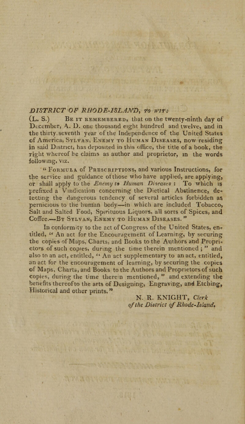 DISTRICT OF RB0DE-1SLJMD, <fo wit: (L. S.) Be it remembered, that on the twenty-ninth day of December, A. D. one thousand eight hundred and twelve, and in the thirty, seventh year of the Independence of the United States of America, Sylvan, Enemy to Human Diseases, now residing in said District, has deposited in this office, the title of a book, the right whereof be claims as author and proprietor, in the words following, viz.  Formula of Prescriptions, and various Instructions, for the service and guidance of those who have applied, are applying, or shall apply to the JLnemy r» Human Diseases : To which is prefixed a Vindication concerning the Dietical Abstinence, de- tecting the dangerous tendency of several articles forbidden as pernicious to the human body—in which are included Tobacco, Salt and Salted Food, Spirituous Liquors, all sorts of Spices, and Coffee.—By Sylvan, Enemy to Human Diseases.  In conformity to the act of Congress of the United States, en* titled, »* An act for the Encouragement of Learning, by securing the copies of Maps, Charts, and Books to the Authors and Propri- etors of such copies, during the time therein mentioned; and also to an act, entitled,  An act supplementary to an act, entitled, an act for the encouragement of learning, by securing the copies of Maps, Charts, and Books to the Authors and Proprietors of such copies, during the time therein mentioned,  and extending the benefits thereof to the arts of Designing, Engraving, and Etching, Historical and other prints. N. R. KNIGHT, Clerk of the District of Rhode-Island,