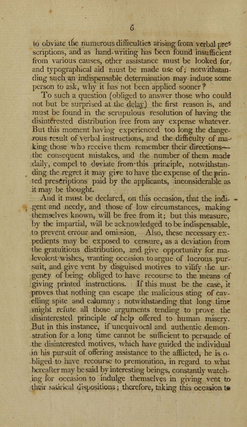 to obviate tne numerous difficulties arising from verbal pre- scriptions, and as hand-writing has been found insufficient from various causes, other assistance must be looked for., and typographical aid must be made use of; notwithstan- ding such an indispensable determination may induce some person to ask, why it has not been applied sooner ? To such a question (obliged to answer those who could not but be surprised at the delay) the first reason is, and must be found in the scrupulous resolution of having the disinterested distribution free from any expense Avhatever. But this moment having experienced too long the dange- rous result of verbal instructions, and the difficulty of ma-' king tlwse who receive them remember their directions— the consequent mistakes, and the number of them made daily, compel to deviate from-this principle, notwithstan- ding the regret it may give to have the expense of the prin- ted prescriptions paid by the applicants, inconsiderable as it may be thought. And it must be declared, on this occasion, that the indi- gent and needy, and those of low circumstances, making themselves known, will be free from it; but this measure, by the impartial, will be acknowledged to be indispensable, to prevent errour and omission. Also, these necessary ex- pedients may be exposed to censure, as a deviation from the gratuitious distribution, and give opportunity for ma- levolent-wishes, wanting occasion to argue of lucrous pur- suit, and give vent by disguised motives to vilify ihe ur- gency of being obliged to have recourse to the means of giving printed instructions. If this must be the case, it proves that nothing can escape the malicious sting of cav- elling spite and calumny ; notwithstanding that long time might refute all those arguments tending to prove the disinterested principle of help offered to human misery. But in this instance, if unequivocal and authentic demon- stration for a long time cannot be sufficient to persuade of the disinterested motives, which have guided the individual in his pursuit of offering assistance to the afflicted, he is o- bliged to have recourse to premonition, in regard to what hereafter may be said by interesting beings, constantly watch- ing for occasion to indulge themselves in giving vent to their satirical dispositions; therefore, taking this occasion t®