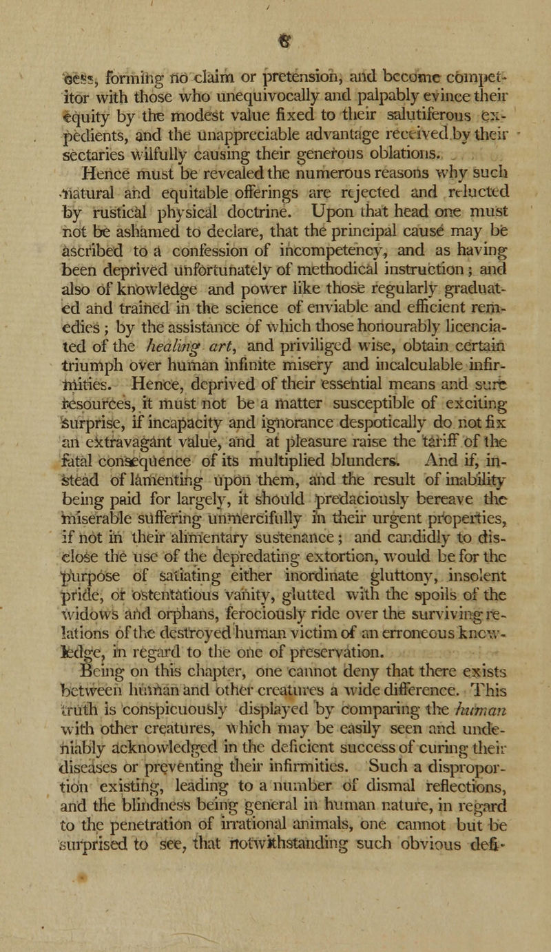 itor with those who unequivocally and palpably evince their ■equity by the modest value fixed to their salutiferous ex- pedients, and the unappreciable advantage received by their sectaries wilfully causing their generous oblations. Hence must be revealed the numerous reasons why such -natural and equitable offerings are rejected and relucted by rustical physical doctrine. Upon that head one must not be ashamed to declare, that the principal cause may be ascribed to a confession of incompetency, and as having been deprived unfortunately of methodical instruction ; and also of knowledge and power like those regularly graduat- ed and trained in the science of enviable and efficient rem- edies ; by the assistance of which those honourably licencia- ted of the healing art, and priviliged wise, obtain certain triumph over human infinite misery and incalculable infir- tnities. Hence, deprived of their essehtial means and sure resources, it must not be a matter susceptible of exciting Surprise, if incapacity and ignorance despotically do not fix an extravagant value, and at pleasure raise the tariff of the fatal consequence of its multiplied blunders. And if, in- stead of lamenting upon them, and the result of inability being paid for largely, it should predacionsly bereave the miserable suffering unmercifully in their urgent properties, if not in their alimentary sustenance ; and candidly to dis- close the use of the depredating extortion, would be for the purpose of satiating either inordinate gluttony, insolent pride, or ostentatious vanity, glutted with the spoils of the widows and orphans, ferociously ride over the surviving re- lations of the destroyed human victim of an erroneous know- ledge, in regard to the one of preservation. Being on this chapter, one cannot deny that there exists between human and other creatures a wide difference. This Iruth is conspicuously displayed by comparing the hitman with other creatures, which may be easily seen and unde- niably acknowledged in the deficient success of curing then- diseases or preventing their infirmities. Such a dispropor- tion existing, leading to a number of dismal reflections, and the blindness being general in human nature, in regard to the penetration of irrational animals, one cannot but be surprised to see, that notwithstanding such obvious defi*