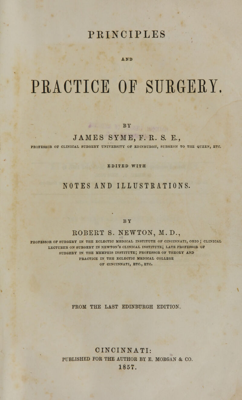 PRINCIPLES AND PRACTICE OF SURGERY. BY JAMES SYME, F. R. S. E., PBOFESSOB OF CLINICAL SUEGEBT UNIVEKSITY OF EDINBUBGH, SUBGEON TO THE QUEEN, ETC. EDITED WITH NOTES AND ILLUSTRATIONS. BY ROBERT S. NEWTON, M.D., PBOFESSOB OF SUBGEBT IN THE ECLECTIC MEDICAL INSTITUTE OF CINCINNATI, OHIO J CLINIOAL LECTURER ON SUBGEBT IN NEWTON'S CLINICAL INSTITUTE J LATE PBOFESSOB OF SUBGEBT IN THE MEMPHIS INSTITUTE J PBOFESSOB OF THEOBY AND PBACTICE IN THE ECLECTIC MEDICAL COLLEGE OF CINCINNATI, ETC., ETC. FROM THE LAST EDINBURGH EDITION. CINCINNATI: PUBLISHED FOR THE AUTHOR BY E. MORGAN & CO. 1857.