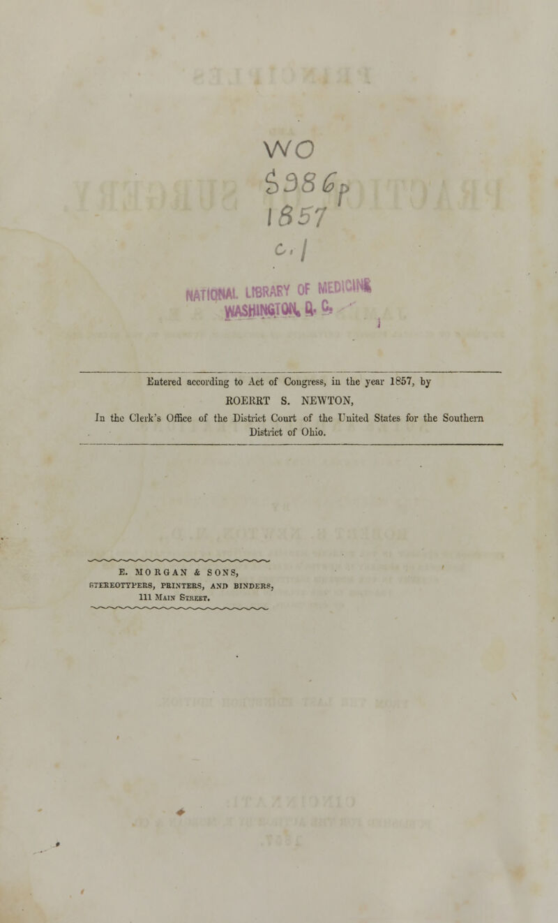 wo z>38 Gt> 1857 c.\ NATIONAL LIBRAKY OF MEDICIN* yiASHIN6.iON.Q-C, Entered according to Act of Congress, in the year 1857, by ROEHRT S. NEWTON, In tie Clerk's Office of the District Court of the United States for the Southern District of Ohio. E. MORGAN & SONS, gteeeotyfers, printers, and binders, 111 Main Street.