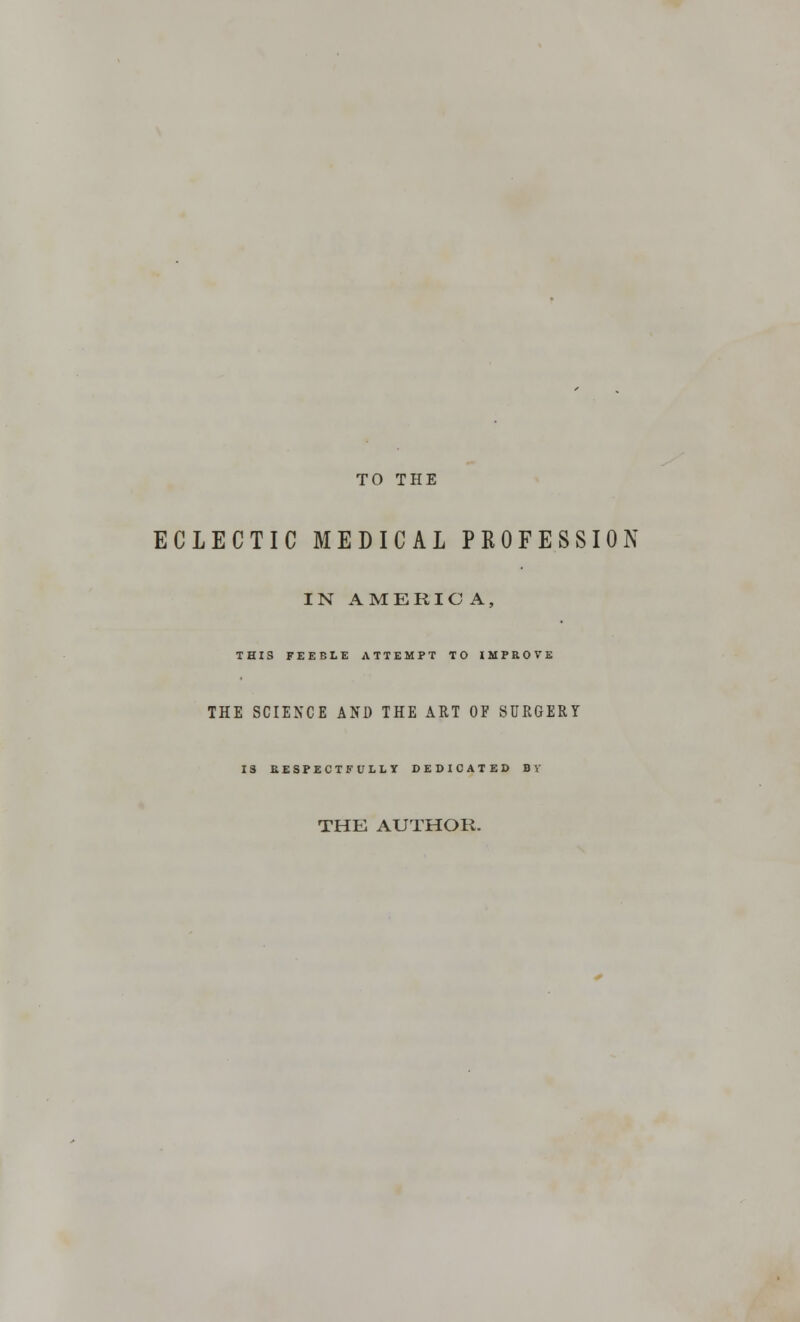 TO THE ECLECTIC MEDICAL PROFESSION IN AMERICA, THIS FEEBLE ATTEMPT TO IMPROVE THE SCIENCE AND THE ART OF SURGERY 13 RESPECTFULLY DEDICATED B V THE AUTHOR.