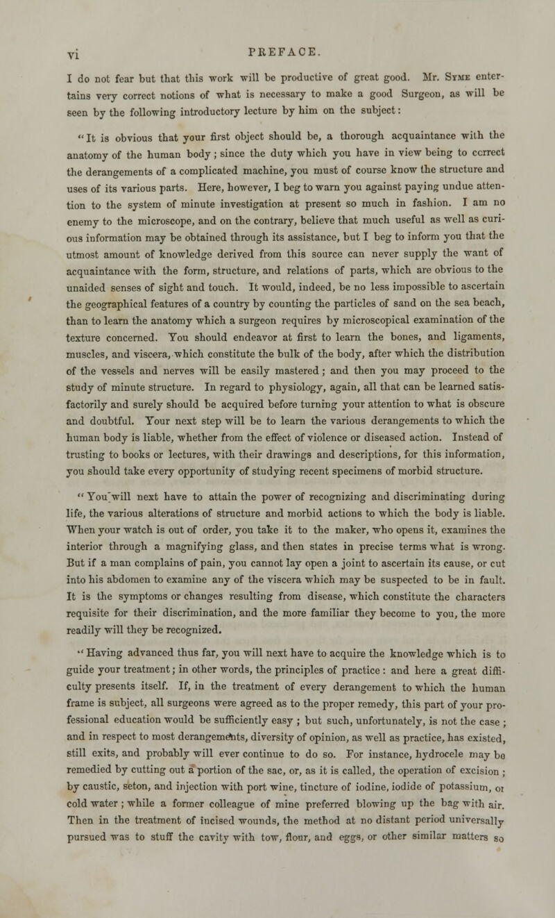 I do not fear but that tins work will be productive of great good. Mr. Syme enter- tains very correct notions of what is necessary to make a good Surgeon, as will be seen by the following introductory lecture by him on the subject: It is obvious that your first object should be, a thorough acquaintance with the anatomy of the human body; since the duty which you have in view being to correct the derangements of a complicated machine, you must of course know the structure and uses of its various parts. Here, however, I beg to warn you against paying undue atten- tion to the system of minute investigation at present so much in fashion. I am no enemy to the microscope, and on the contrary, believe that much useful as well as curi- ous information may be obtained through its assistance, but I beg to inform you that the utmost amount of knowledge derived from this source can never supply the want of acquaintance with the form, structure, and relations of parts, which are obvious to the unaided senses of sight and touch. It would, indeed, be no less impossible to ascertain the geographical features of a country by counting the particles of sand on the sea beach, than to learn the anatomy which a surgeon requires by microscopical examination of the texture concerned. You should endeavor at first to learn the bones, and ligaments, muscles, and viscera, which constitute the bulk of the body, after which the distribution of the vessels and nerves will be easily mastered ; and then you may proceed to the study of minute structure. In regard to physiology, again, all that can be learned satis- factorily and surely should be acquired before turning your attention to what is obscure and doubtful. Your next step will be to learn the various derangements to which the human body is liable, whether from the effect of violence or diseased action. Instead of trusting to books or lectures, with their drawings and descriptions, for this information, you should take every opportunity of studying recent specimens of morbid structure.  You'will next have to attain the power of recognizing and discriminating during life, the various alterations of structure and morbid actions to which the body is liable. When your watch is out of order, you take it to the maker, who opens it, examines the interior through a magnifying glass, and then states in precise terms what is wrong. But if a man complains of pain, you cannot lay open a joint to ascertain its cause, or cut into his abdomen to examine any of the viscera which may be suspected to be in fault. It is the symptoms or changes resulting from disease, which constitute the characters requisite for their discrimination, and the more familiar they become to you, the more readily will they be recognized.  Having advanced thus far, you will next have to acquire the knowledge which is to guide your treatment; in other words, the principles of practice : and here a great diffi- culty presents itself. If, in the treatment of every derangement to which the human frame is subject, all surgeons were agreed as to the proper remedy, this part of your pro- fessional education would be sufficiently easy ; but such, unfortunately, is not the case ; and in respect to most derangements, diversity of opinion, as well as practice, has existed, still exits, and probably will ever continue to do so. For instance, hydrocele may bo remedied by cutting out a portion of the sac, or, as it is called, the operation of excision ; by caustic, seton, and injection with port wine, tincture of iodine, iodide of potassium, 01 cold water ; while a former colleague of mine preferred blowing up the bag with air. Then in the treatment of iucised wounds, the method at no distant period universally pursued was to stuff the cavity with tow, flour, and eggs, or other similar matters so