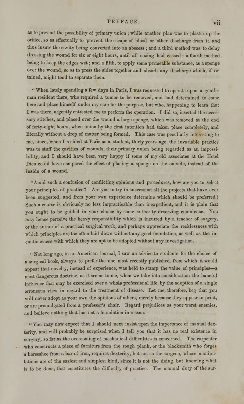 as to prevent the possibility of primary union ; -while another plan was to plaster up the orifice, so as effectually to prevent the escape of blood or other discharge from it, and thus insure the cavity being converted into an abscess ; and a third method was to delay dressing the wound for six or eight hours, until all oozing had ceased ; a fourth method, being to keep the edges wet; and a fifth, to apply some permeable substance, as a sponge over the wound, so as to press the sides together and absorb any discharge which, if re- tained, might tend to separate them.  When lately spending a few days in Paris, I was requested to operate upon a gentle- man resident there, who required a tumor to be removed, and had determined to come here and place himself under my care for the purpose, but who, happening to learn that I was there, urgently entreated me to perform the operation. I did so, inserted the neces- sary stitches, and placed over the wound a large sponge, which was removed at the end of forty-eight hours, when union by the first intention had taken place completely, and literally without a drop of matter being formed. This case was peculiarly interesting to me, since, when I resided at Paris as a student, thirty years ago, the invariable practice was to stuff the cavities of wounds, their primary union being regarded as an impossi- bility, and I should have been very happy if some of my old associates at the Hotel Dieu could have compared the effect of placing a sponge on the outside, instead of the inside of a wound. Amid such a confusion of conflicting opinions and procedures, how are you to select your principles of practice? Are you to try in succession all the projects that have ever been suggested, and from your own experience determine which should be preferred? Such a course is obviously no less impracticable than inexpedient, and it is plain that you ought to be guided in your choice by some authority deserving confidence. You may hence perceive the heavy responsibility which is incurred by a teacher of surgery, or the author of a practical surgical work, and perhaps appreciate the recklessness with which principles are too often laid down without any good foundation, as well as the in- cautiousness with which they are apt to be adopted without any investigation.  $ot long ago, in an American journal, I saw an advice to students for the choice of a surgical book, always to prefer the one most recently published, from which it would appear that novelty, instead of experience, was held to stamp the value of principles—a most dangerous doctrine, as it seems to me, when we take into consideration the baneful influence that may be exercised over a whole professional life, by the adoption of a single erroneous view in regard to the treatment of disease. Let me, therefore, beg that you will never adopt as your own the opinions of others, merely because they appear in print, or are promulgated from a professor's chair. Regard prejudices as your worst enemies, and believe nothing that has not a foundation in reason.  You may now expect that I should next insist upon the importance of manual dex- terity, and will probably be surprised when I tell you that it has no real existence in surgery, so far as the overcoming of mechanical difficulties is concerned. The carpenter who constructs a piece of furniture from the rough plank, or the blacksmith who forges a horseshoe from a bar of iron, requires dexterity, but not so the surgeon, whose manipu- lations are of the easiest and simplest kind, since it is not the doing, but knowing what is to be done, that constitutes the difficulty of practice. The manual duty of the sur-