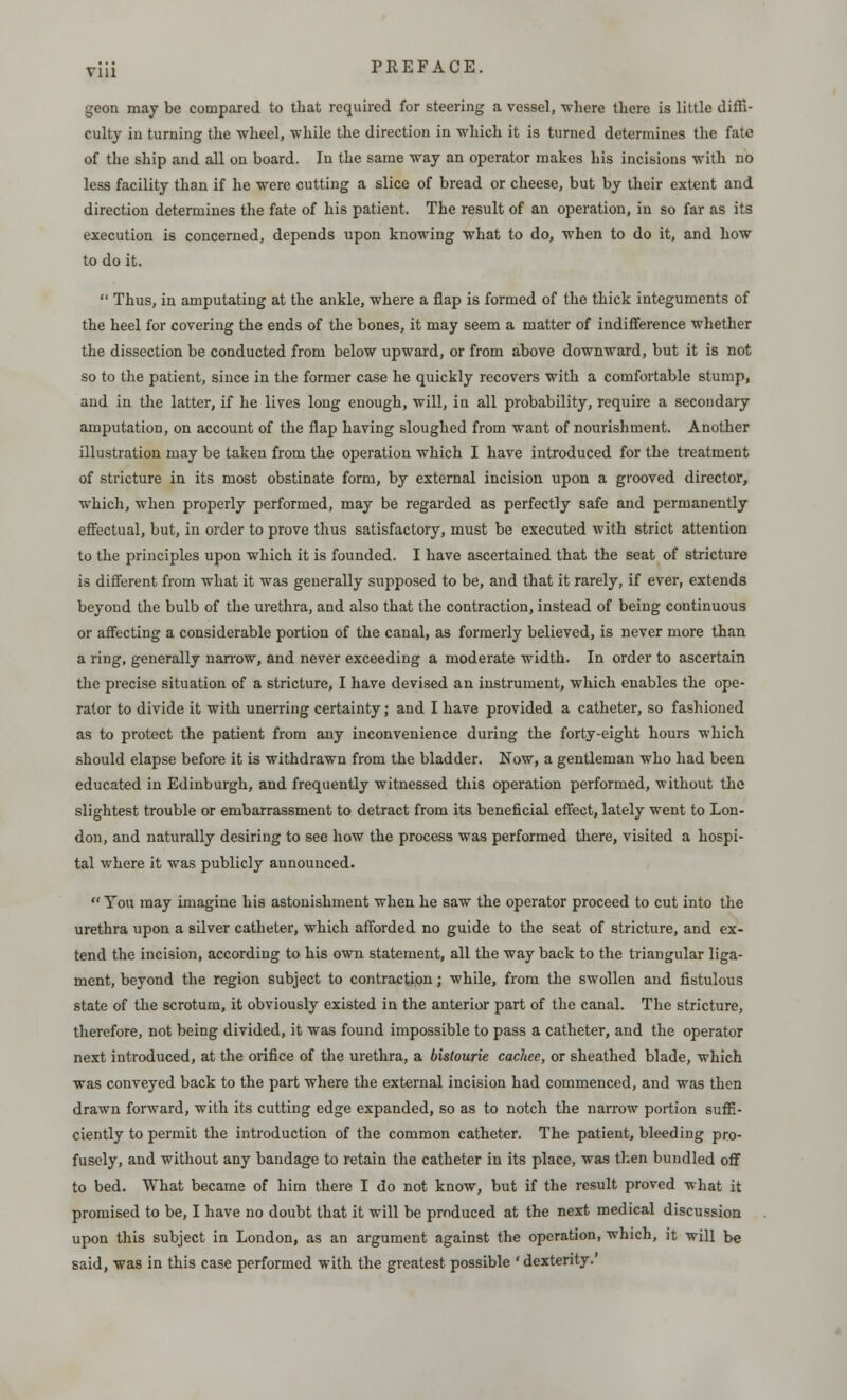 geon may be compared to that required for steering a vessel, where there is little diffi- culty in turning the wheel, while the direction in which it is turned determines the fate of the ship and all on board. In the same way an operator makes his incisions with no less facility than if he were cutting a slice of bread or cheese, but by their extent and direction determines the fate of his patient. The result of an operation, in so far as its execution is concerned, depends upon knowing what to do, when to do it, and how to do it.  Thus, in amputating at the ankle, where a flap is formed of the thick integuments of the heel for covering the ends of the bones, it may seem a matter of indifference whether the dissection be conducted from below upward, or from above downward, but it is not so to the patient, since in the former case he quickly recovers with a comfortable stump, and in the latter, if he lives long enough, will, in all probability, require a secondary amputation, on account of the flap having sloughed from want of nourishment. Another illustration may be taken from the operation which I have introduced for the treatment of stricture in its most obstinate form, by external incision upon a grooved director, which, when properly performed, may be regarded as perfectly safe and permanently effectual, but, in order to prove thus satisfactory, must be executed with strict attention to the principles upon which it is founded. I have ascertained that the seat of stricture is different from what it was generally supposed to be, and that it rarely, if ever, extends beyond the bulb of the urethra, and also that the contraction, instead of being continuous or affecting a considerable portion of the canal, as formerly believed, is never more than a ring, generally narrow, and never exceeding a moderate width. In order to ascertain the precise situation of a stricture, I have devised an instrument, which enables the ope- rator to divide it with unerring certainty; and I have provided a catheter, so fashioned as to protect the patient from any inconvenience during the forty-eight hours which should elapse before it is withdrawn from the bladder. Now, a gentleman who had been educated in Edinburgh, and frequently witnessed this operation performed, without the slightest trouble or embarrassment to detract from its beneficial effect, lately went to Lon- don, and naturally desiring to see how the process was performed there, visited a hospi- tal where it was publicly announced.  You may imagine his astonishment when he saw the operator proceed to cut into the urethra upon a silver catheter, which afforded no guide to the seat of stricture, and ex- tend the incision, according to his own statement, all the way back to the triangular liga- ment, beyond the region subject to contraction; while, from the swollen and fistulous state of the scrotum, it obviously existed in the anterior part of the canal. The stricture, therefore, not being divided, it was found impossible to pass a catheter, and the operator next introduced, at the orifice of the urethra, a bistourie cachee, or sheathed blade, which was conveyed back to the part where the external incision had commenced, and was then drawn forward, with its cutting edge expanded, so as to notch the narrow portion suffi- ciently to permit the introduction of the common catheter. The patient, bleeding pro- fusely, and without any bandage to retain the catheter in its place, was then bundled off to bed. What became of him there I do not know, but if the result proved what it promised to be, I have no doubt that it will be produced at the next medical discussion upon this subject in London, as an argument against the operation, which, it will be said, was in this case performed with the greatest possible 'dexterity.