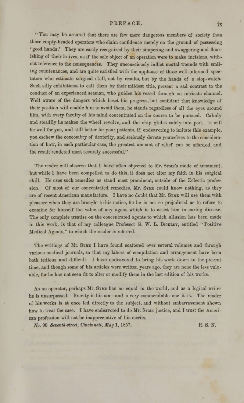 You may be assured that there are few more dangerous members of society than those empty-headed operators who claim confidence merely on the ground of possessing ' good hands.' They are easily recognized by their simpering and swaggering and flour- ishing of their knives, as if the sole object of an operation were to make incisions, with- out reference to the consequences. They unconsciously inflict mortal wounds with smil- ing countenances, and are quite satisfied with the applause of those well-informed spec- tators who estimate surgical skill, not by results, but by the hands of a stop-watch. Such silly exhibitions, to call them by their mildest title, present a sad contrast to the conduct of an experienced seaman, who guides his vessel through an intricate channel. Well aware of the dangers which beset his progress, but confident that knowledge of their position will enable him to avoid them, he stands regardless of all the eyes around him, with every faculty of his mind concentrated on the course to be pursued. Calmly and steadily he makes the wheel revolve, and the ship glides safely into port. It will be well for you, and still better for your patients, if, endeavoring to imitate this example, you eschew the coxcombry of dexterity, and seriously devote yourselves to the considera- tion of how, in each particular case, the greatest amount of relief can be afforded, and the result rendered most securely successful. The reader will observe that I have often objected to Mr. Syme's mode of treatment, but while I have been compelled to do this, it does not alter my faith in his surgical skill. He uses such remedies as stand most prominent, outside of the Eclectic profes- sion. Of most of our concentrated remedies, Mr. Syme could know nothing, as they are of recent American manufacture. I have no doubt that Mr. Syme will use them with pleasure when they are brought to his notice, for he is not so prejudiced as to refuse to examine for himself the value of any agent which is to assist him in curing disease. The only complete treatise on the concentrated agents to which allusion has been made in this work, is that of my colleague Professor G. W. L. Bickley, entitled  Positive Medical Agents, to which the reader is referred. The writings of Mr. Syme I have found scattered over several volumes and through various medical journals, so that my labors of compilation and arrangement have been both tedious and difficult. I have endeavored to bring his work down to the present time, and though some of his articles were written years ago, they are none the less valu- able, for he has not seen fit to alter or modify them in the last edition of his works. As an operator, perhaps Mr. Syme has no equal in the world, and as a logical writer he is unsurpassed. Brevity is his sin—and a very commendable one it is. The reader of his works is at once led directly to the subject, and without embarrassment shown how to treat the case. I have endeavored to do Mr. Syme justice, and I trust the Ameri- can profession will not be inappreciative of his merits. No. 90 Seventh-street, Cincinnati, May 1, 1857. R. S. N.