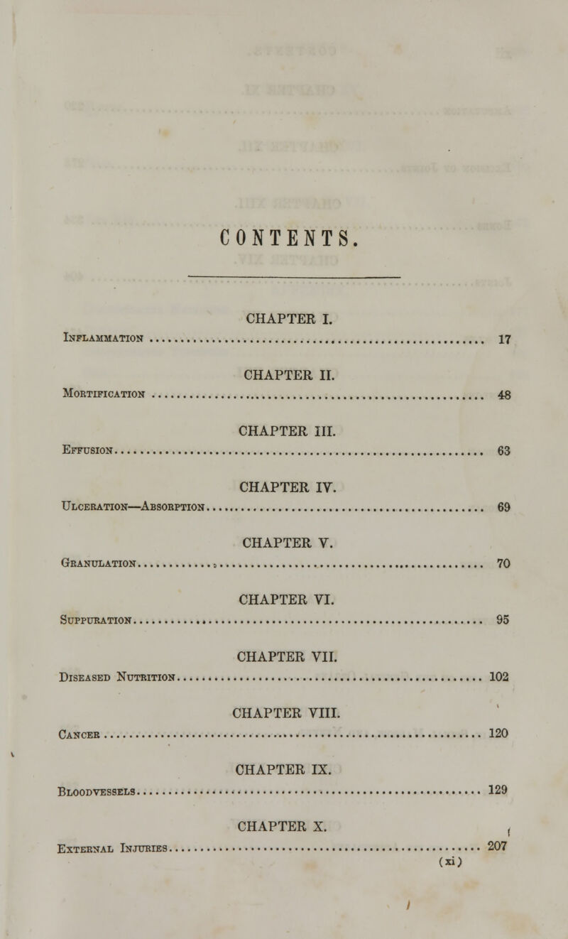 CONTENTS. CHAPTER I. Inflammation 17 CHAPTER II. Mortification 48 CHAPTER III. Effusion 63 CHAPTER IV. Ulceration—Absorption 69 CHAPTER V. Granulation 0 70 CHAPTER VI. Suppuration 95 CHAPTER VII. Diseased Nutrition 102 CHAPTER VIII. Cancer 120 CHAPTER IX. Bloodvessels 129 CHAPTER X. ( External Injuries 207 y