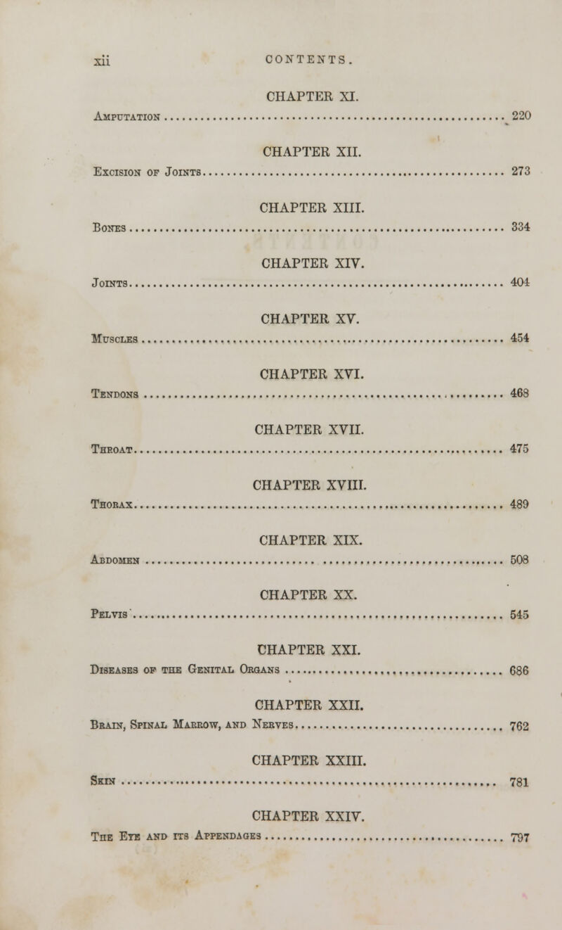 CHAPTER XI. Amputation 220 CHAPTER XII. Excision of Joints 273 CHAPTER XIII. Bones 834 CHAPTER XIV. Joints 404 CHAPTER XV. Muscles 454 CHAPTER XVI. Tendons , 468 CHAPTER XVII. Throat 475 CHAPTER XVIII. Thorax 489 CHAPTER XIX. Abdomen 508 CHAPTER XX. Pelvis 545 CHAPTER XXI. Diseases op the Genital Organs 686 CHAPTER XXII. Brain, Spinal Marrow, and Nerves 762 CHAPTER XXIII. Skin 781 CHAPTER XXIV. The Eye and its Appendages 797