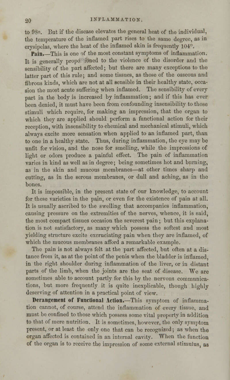 to 9So. But if the disease elevates the general heat of the individual, the temperature of the inflamed part rises to the same degree, as in erysipelas, where the heat of the inflamed skin is frequently 104°. Pain.—This is one of the most constant symptoms of inflammation. It is generally propo. kmed to the violence of the disorder and the sensibility of the part affected; but there are many exceptions to the latter part of this rule; and some tissues, as those of the osseous and fibrous kinds, which are not at all sensible in their healthy state, occa- sion the most acute suffering when inflamed. The sensibility of every part in the body is increased by inflammation; and if this has ever been denied, it must have been from confounding insensibility to those stimuli which require, for making an impression, that the organ to which they are applied should perform a functional action for their reception, with insensibility to chemical and mechanical stimuli, which always excite more sensation when applied to an inflamed part, than to one in a healthy state. Thus, during inflammation, the eye may be unfit for vision, and the nose for smelling, while the impressions of light or odors produce a painful effect. The pain of inflammation varies in kind as well as in degree; being sometimes hot and burning, as in the skin and mucous membranes—at other times sharp and cutting, as in the serous membranes, or dull and aching, as in the bones. It is impossible, in the present state of our knowledge, to account for these varieties in the pain, or even for the existence of pain at all. It is usually ascribed to the swelling that accompanies inflammation, causing pressure on the extremities of the nerves, whence, it is said, the most compact tissues occasion the severest pain; but this explana- tion is not satisfactory, as many which possess the softest and most yielding structure excite excruciating pain when they are inflamed, of which the mucous membranes afford a remarkable example. The pain is not always felt at the part affected, but often at a dis- tance from it, as at the point of the penis when the bladder is inflamed, in the right shoulder during inflammation of the liver, or in distant parts of the limb, when the joints are the seat of disease. We are sometimes able to account partly for this by the nervous communica- tions, but more frequently it is quite inexplicable, though highly deserving of attention in a practical point of view. Derangement of Functional Action.—This symptom of inflamma- tion cannot, of course, attend the inflammation of every tissue, and must be confined to those which possess some vital property in addition to that of mere nutrition. It is sometimes, however, the only symptom present, or at least the only one that can be recognized; as when the organ affected is contained in an internal cavity. When the function of the organ is to receive the impression of some external stimulus, as