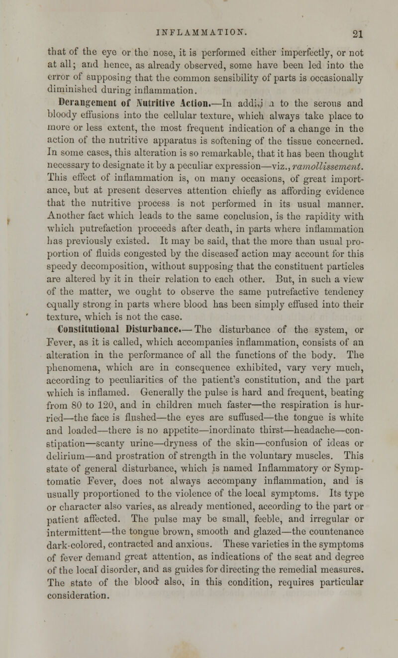 that of the eye or the nose, it is performed either imperfectly, or not at all; and hence, as already observed, some have been led into the error of supposing that the common sensibility of parts is occasionally diminished during inflammation. Derangement of Nutritive Action.—In addivj a to the serous and bloody effusions into the cellular texture, which always take place to more or less extent, the most frequent indication of a change in the action of the nutritive apparatus is softening of the tissue concerned. In some cases, this alteration is so remarkable, that it has been thought necessary to designate it by a peculiar expression—viz., ramollissement. This effect of inflammation is, on many occasions, of great import- ance, but at present deserves attention chiefly as affording evidence that the nutritive process is not performed in its usual manner. Another fact which leads to the same conclusion, is the rapidity with which putrefaction proceeds after death, in parts where inflammation has previously existed. It may be said, that the more than usual pro- portion of fluids congested by the diseased action may account for this speedy decomposition, without supposing that the constituent particles are altered by it in their relation to each other. But, in such a view of the matter, we ought to observe the same putrefactive tendency equally strong in parts where blood has been simply effused into their texture, which is not the case. Constitutional Disturbance.— The disturbance of the system, or Fever, as it is called, which accompanies inflammation, consists of an alteration in the performance of all the functions of the body. The phenomena, which are in consequence exhibited, vary very much, according to peculiarities of the patient's constitution, and the part which is inflamed. Generally the pulse is hard and frequent, beating from 80 to 120, and in children much faster—the respiration is hur- ried—the face is flushed—the eyes are suffused—the tongue is white and loaded—there is no appetite—inordinate thirst—headache—con- stipation—scanty urine—dryness of the skin—confusion of ideas or delirium—and prostration of strength in the voluntary muscles. This state of general disturbance, which is named Inflammatory or Symp- tomatic Fever, does not always accompany inflammation, and is usually proportioned to the violence of the local symptoms. Its type or character also varies, as already mentioned, according to the part or patient affected. The pulse may be small, feeble, and irregular or intermittent—the tongue brown, smooth and glazed—the countenance dark-colored, contracted and anxious. These varieties in the symptoms of fever demand great attention, as indications of the seat and degree of the local disorder, and as guides for directing the remedial measures. The state of the blood: also, in this condition, requires particular consideration.