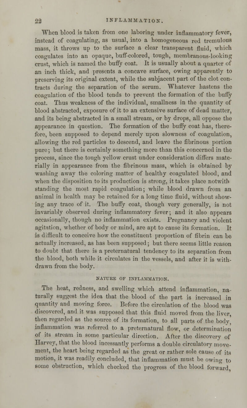 When blood is taken from one laboring under inflammatory fever, instead of coagulating, as usual, into a homogeneous red tremulous mass, it throws up to the surface a clear transparent fluid, which coagulates into an opaque, buff-colored, tough, membranous-looking crust, which is named the buffy coat. It is usually about a quarter of an inch thick, and presents a concave surface, owing apparently to preserving its original extent, while the subjacent part of the clot con- tracts during the separation of the serum. Whatever hastens the coagulation of the blood tends to prevent the formation of the buffy coat. Thus weakness of the individual, smallness in the quantity of blood abstracted, exposure of it to an extensive surface of dead matter, and its being abstracted in a small stream, or by drops, all oppose the appearance in question. The formation of the buffy coat has, there- fore, been supposed to depend merely upon slowness of coagulation, allowing the red particles to descend, and leave the fibrinous portion pure; but there is certainly something more than this concerned in the process, since the tough yellow crust under consideration differs mate- rially in appearance from the fibrinous mass, which is obtained by washing away the coloring matter of healthy coagulated blood, and when the disposition to its production is strong, it takes place notwith standing the most rapid coagulation; while blood drawn from an animal in health may be retained for a long time fluid, without show- ing any trace of it. The buffy coat, though very generally, is not invariably observed during inflammatory fever; and it also appears occasionally, though no inflammation exists. Pregnancy and violent agitation, whether of body or mind, are apt to cause its formation. It is difficult to conceive how the constituent proportion of fibrin can be actually increased, as has been supposed; but there seems little reason to doubt that there is a preternatural tendency to its separation from the blood, both while it circulates in the vessels, and after it is with- drawn from the body. NATURE OF INFLAMMATION. The heat, redness, and swelling which attend inflammation, na- turally suggest the idea that the blood of the part is increased in quantity and moving force. Before the circulation of the blood was discovered, and it was supposed that this fluid moved from the liver, then regarded as the source of its formation, to all parts of the body' inflammation was referred to a preternatural flow, or determination of its stream in some particular direction. After the discovery of Harvey, that the blood incessantly performs a double circulatory move- ment, the heart being regarded as the great or rather sole cause of its motion, it was readily concluded, that inflammation must be owing to some obstruction, which checked the progress of the blood forward,