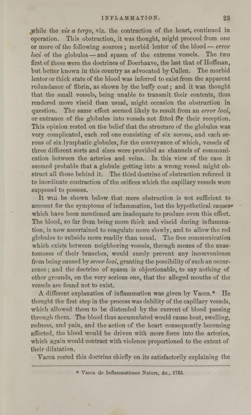 while the vis a tergo, viz. the contraction of the heart, continued in operation. This obstruction, it was thought, might proceed from one or more of the following sources ; morbid lentor of the blood— error loci of the globules — and spasm of the extreme vessels. The two first of these were the doctrines of Boerhaave, the last that of Hoffman, but better known in this country as advocated by Cullen. The morbid lentor or thick state of the blood was inferred to exist from the apparent redundance of fibrin, as shown by the buffy coat; and it was thought that the small vessels, being unable to transmit their contents, thus rendered more viscid than usual, might occasion the obstruction in question. The same effect seemed likely to result from an error loci, or entrance of the globules into vessels not fitted for their reception. This opinion rested on the belief that the structure of the globules was very complicated, each red one consisting of six serous, and each se- rous of six lymphatic globules, for the conveyance of which, vessels of three different sorts and sizes were provided as channels of communi- cation between the arteries and veins. In this view of the case it seemed probable that a globule getting into a wrong vessel might ob- struct all those behind it. The third doctrine of obstruction referred it to inordinate contraction of the orifices which the capillary vessels were supposed to possess. It wiii be shown below that mere obstruction is not sufficient to account for the symptoms of inflammation, but the hypothetical causes* which have been mentioned are inadequate to produce even this effect. The blood, so far from being more thick and viscid during inflamma- tion, is now ascertained to coagulate more slowly, and to allow the red globules to subside more readily than usual. The free communication which exists between neighboring vessels, through means of the anas- tomoses of their branches, would surely prevent any inconvenience from being caused by error loci, granting the possibility of such an occur- rence ; and the doctrine of spasm is objectionable, to say nothing of other grounds, on the very serious one, that the alleged mouths of the vessels are found not to exist. A different explanation of inflammation was given by Vacca.* He thought the first step in the process was debility of the capillary vessels, which allowed them to be distended by the current of blood passing through them. The blood thus accumulated would cause heat, swelling, redness, and pain, and the action of the heart consequently becoming affected, the blood would be driven with more force into the arteries, which again would contract with violence proportioned to the extent of their dilatation. Yacca rested this doctrine chiefly on its satisfactorily explaining the * Vacca de Inflamraationes Natura, &c, 1765.