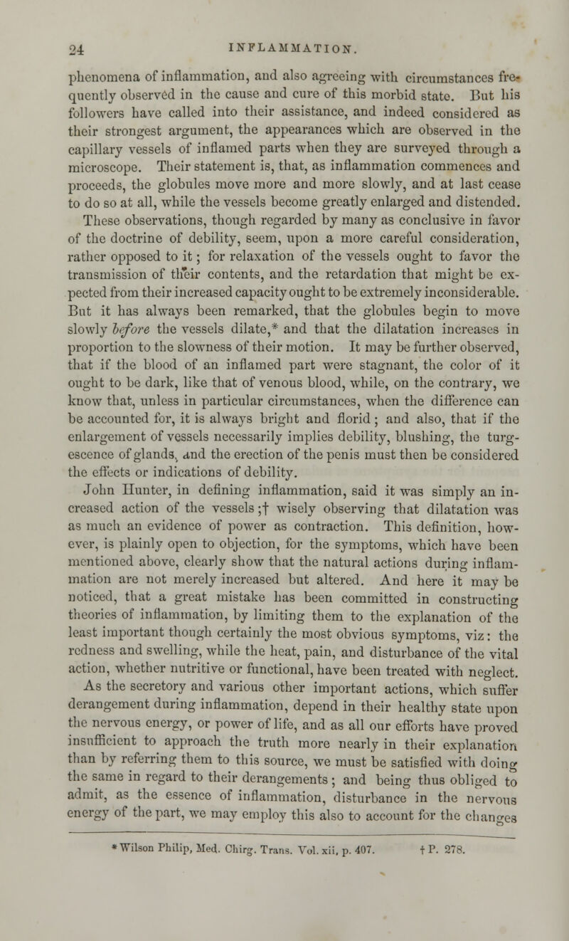 phenomena of inflammation, and also agreeing with circumstances fre- quently observed in the cause and cure of this morbid state. But his followers have called into their assistance, and indeed considered as their strongest argument, the appearances which are observed in the capillary vessels of inflamed parts when they are surveyed through a microscope. Their statement is, that, as inflammation commences and proceeds, the globules move more and more slowly, and at last cease to do so at all, while the vessels become greatly enlarged and distended. These observations, though regarded by many as conclusive in favor of the doctrine of debility, seem, upon a more careful consideration, rather opposed to it; for relaxation of the vessels ought to favor the transmission of their contents, and the retardation that might be ex- pected from their increased capacity ought to be extremely inconsiderable. But it has always been remarked, that the globules begin to move slowly before the vessels dilate,* and that the dilatation increases in proportion to the slowness of their motion. It may be further observed, that if the blood of an inflamed part were stagnant, the color of it ought to be dark, like that of venous blood, while, on the contrary, we know that, unless in particular circumstances, when the difference can be accounted for, it is always bright and florid; and also, that if the enlargement of vessels necessarily implies debility, blushing, the turg- escence of glands,, and the erection of the penis must then be considered the effects or indications of debility. John Hunter, in defining inflammation, said it was simply an in- creased action of the vessels ;f wisely observing that dilatation was as much an evidence of power as contraction. This definition, how- ever, is plainly open to objection, for the symptoms, which have been mentioned above, clearly show that the natural actions during inflam- mation are not merely increased but altered. And here it may be noticed, that a great mistake has been committed in constructing theories of inflammation, by limiting them to the explanation of the least important though certainly the most obvious symptoms, viz: the redness and swelling, while the heat, pain, and disturbance of the vital action, whether nutritive or functional, have been treated with neglect. As the secretory and various other important actions, which suffer derangement during inflammation, depend in their healthy state upon the nervous energy, or power of life, and as all our efforts have proved insufficient to approach the truth more nearly in their explanation than by referring them to this source, we must be satisfied with doing the same in regard to their derangements ; and bein«- thus obliged to admit, as the essence of inflammation, disturbance in the nervous energy of the part, we may employ this also to account for the changes * Wilson Philip, Med- Chirg. Trans. Vol. xii. p. 407. f P. 278.