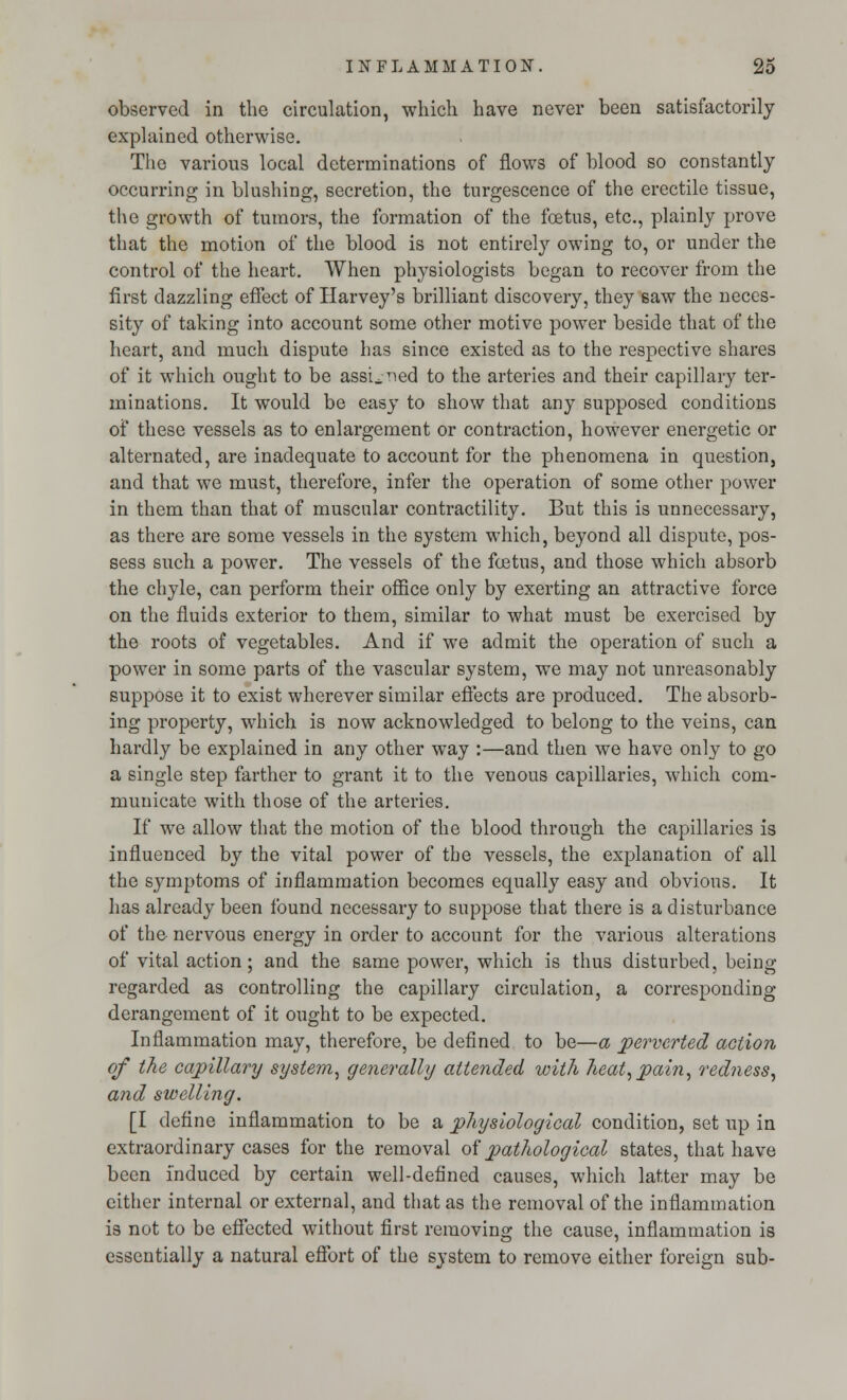observed in the circulation, which have never been satisfactorily- explained otherwise. The various local determinations of flows of blood so constantly occurring in blushing, secretion, the turgescence of the erectile tissue, the growth of tumors, the formation of the foetus, etc., plainly prove that the motion of the blood is not entirely owing to, or under the control of the heart. When physiologists began to recover from the first dazzling effect of Harvey's brilliant discovery, they saw the neces- sity of taking into account some other motive power beside that of the heart, and much dispute has since existed as to the respective shares of it which ought to be assigned to the arteries and their capillary ter- minations. It would be easy to show that any supposed conditions of these vessels as to enlargement or contraction, however energetic or alternated, are inadequate to account for the phenomena in question, and that we must, therefore, infer the operation of some other power in them than that of muscular contractility. But this is unnecessary, as there are some vessels in the system which, beyond all dispute, pos- sess such a power. The vessels of the foetus, and those which absorb the chyle, can perform their office only by exerting an attractive force on the fluids exterior to them, similar to what must be exercised by the roots of vegetables. And if we admit the operation of such a power in some parts of the vascular system, we may not unreasonably suppose it to exist wherever similar effects are produced. The absorb- ing property, which is now acknowledged to belong to the veins, can hardly be explained in any other way :—and then we have only to go a single step farther to grant it to the venous capillaries, which com- municate with those of the arteries. If we allow that the motion of the blood through the capillaries is influenced by the vital power of the vessels, the explanation of all the symptoms of inflammation becomes equally easy and obvious. It has already been found necessary to suppose that there is a disturbance of the nervous energy in order to account for the various alterations of vital action; and the same power, which is thus disturbed, being regarded as controlling the capillary circulation, a corresponding derangement of it ought to be expected. Inflammation may, therefore, be defined to be—a perverted action of the capillary system, generally attended with heat, pain, redness, and swelling. [I define inflammation to be a physiological condition, set up in extraordinary cases for the removal of pathological states, that have been induced by certain well-defined causes, which latter may be either internal or external, and that as the removal of the inflammation is not to be effected without first removing the cause, inflammation is essentially a natural effort of the system to remove either foreign sub-