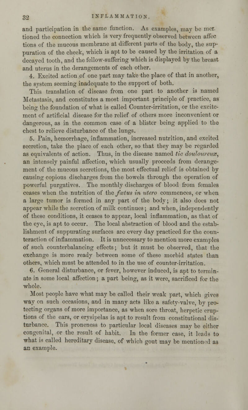 and participation in the same function. As examples, may be mcr. tioned the connection which is very frequently observed between affec tions of the mucous membrane at different parts of the body, the sup- puration of the cheek, which is apt to be caused by the irritation of a decayed tooth, and the fellow-suffering which is displayed by the breast and uterus in the derangements of each other. 4. Excited action of one part may take the place of that in another, the system seeming inadequate to the support of both. This translation of disease from one part to another is named Metastasis, and constitutes a most important principle of practice, as being the foundation of what is called Counter-irritation, or the excite- ment of artificial disease for the relief of others more inconvenient or dangerous, as in the common case of a blister being applied to the chest to relieve disturbance of the lungs. 5. Pain, hemorrhage, inflammation, increased nutrition, and excited secretion, take the place of each other, so that they may be regarded as equivalents of action. Thus, in the disease named Ho douloureux, an intensely painful affection, which usually proceeds from derange- ment of the mucous secretions, the most effectual relief is obtained by causing copious discharges from the bowels through the operation of powerful purgatives. The monthly discharges of blood from females ceases when the nutrition of the foetus in utero commences, or when a large tumor is formed in any part of the body; it also does not appear while the secretion of milk continues; and when, independently of these conditions, it ceases to appear, local inflammation, as that of the eye, is apt to occur. The local abstraction of blood and the estab- lishment of suppurating surfaces are every day practiced for the coun- teraction of inflammation. It is unnecessary to mention more examples of such counterbalancing effects; but it must be observed, that the exchange is more ready between some of these morbid states than others, which must be attended to in the use of counter-irritation. 6. General disturbance, or fever, however induced, is apt to termin- ate in some local affection; a part being, as it were, sacrificed for the whole. Most people have what may be called their weak part, which gives way on such occasions, and in many acts like a safety-valve, by pro- tecting organs of more importance, as when sore throat, herpetic erup- tions of the ears, or erysipelas is apt to result from constitutional dis- turbance. This proneness to particular local diseases may be either congenital, or the result of habit. In the former case, it leads to what is called hereditary disease, of which gout may be mentioned a3 an example.