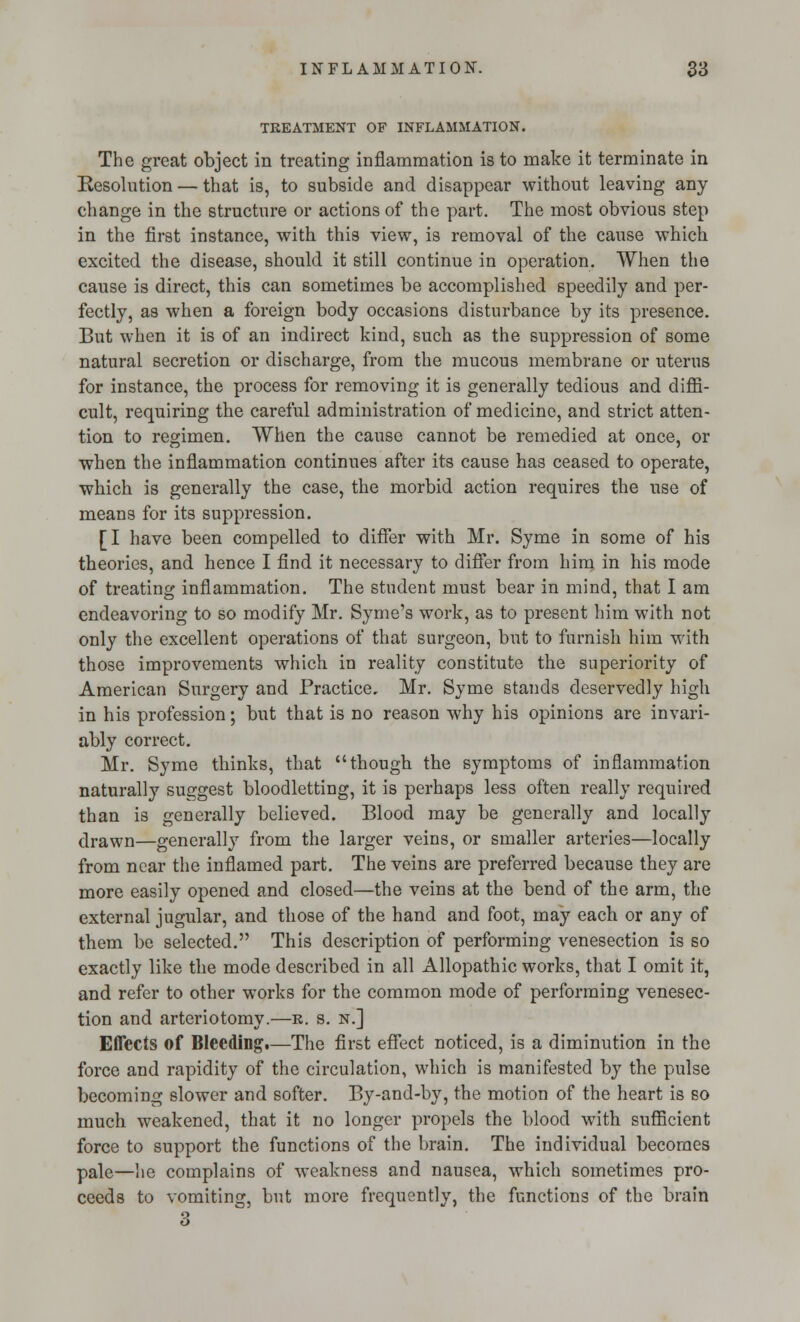 TREATMENT OF INFLAMMATION. The great object in treating inflammation is to make it terminate in Resolution — that is, to subside and disappear without leaving any change in the structure or actions of the part. The most obvious step in the first instance, with this view, is removal of the cause which excited the disease, should it still continue in operation. When the cause is direct, this can sometimes be accomplished speedily and per- fectly, as when a foreign body occasions disturbance by its presence. But when it is of an indirect kind, such as the suppression of some natural secretion or discharge, from the mucous membrane or uterus for instance, the process for removing it is generally tedious and diffi- cult, requiring the careful administration of medicine, and strict atten- tion to regimen. When the cause cannot be remedied at once, or when the inflammation continues after its cause has ceased to operate, which is generally the case, the morbid action requires the use of means for its suppression. [I have been compelled to differ with Mr. Syme in some of his theories, and hence I find it necessary to differ from him in his mode of treating inflammation. The student must bear in mind, that I am endeavoring to so modify Mr. Syme's work, as to present him with not only the excellent operations of that surgeon, but to furnish him with those improvements which in reality constitute the superiority of American Surgery and Practice. Mr. Syme stands deservedly high in his profession; but that is no reason why his opinions are invari- ably correct. Mr. Syme thinks, that though the symptoms of inflammation naturally suggest bloodletting, it is perhaps less often really required than is generally believed. Blood may be generally and locally drawn—generally from the larger veins, or smaller arteries—locally from near the inflamed part. The veins are preferred because they are more easily opened and closed—the veins at the bend of the arm, the external jugular, and those of the hand and foot, may each or any of them be selected. This description of performing venesection is so exactly like the mode described in all Allopathic works, that I omit it, and refer to other works for the common mode of performing venesec- tion and arteriotomy.—b. s. n.] Effects of Bleeding.—The first effect noticed, is a diminution in the force and rapidity of the circulation, which is manifested by the pulse becoming slower and softer. By-and-by, the motion of the heart is so much weakened, that it no longer propels the blood with sufficient force to support the functions of the brain. The individual becomes pale—he complains of weakness and nausea, which sometimes pro- ceeds to vomiting, but more frequently, the functions of the brain 3