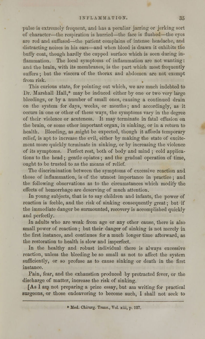 pulse is extremely frequent, and lias a peculiar jarring or jerking sort of character—the respiration is hurried—the face is flushed—the eyes are red and suffused—the patient complains of intense headache, and distracting noises in his ears—and when blood is drawn it exhibits the bully coat, though hardly the cupped surface which is seen during in- flammation. The local symptoms of inflammation are not wanting: and the brain, with its membranes, is the part which most frequently suffers ; but the viscera of the thorax and abdomen are not exempt from risk. . This curious state, for pointing out which, we are much indebted to Dr. Marshall Hall,* may be induced either by one or two very large bleedings, or by a number of small ones, causing a continued drain on the system for days, weeks, or months; and accordingly, as it occurs in one or other of these ways, the symptoms vary in the degree of their violence or acuteness. It may terminate in fatal effusion on the brain, or some other important organ, in sinking, or in a return to health. Bleeding, as might be expected, though it affords temporary relief, is apt to increase the evil, either by making the state of excite- ment more quickly terminate in sinking, or by increasing the violence of its symptoms. Perfect rest, both of body and mind ; cold applica- tions to the head ; gentle opiates ; and the gradual operation of time, ought to be trusted to as the means of relief. The discrimination between the symptoms of excessive reaction and those of inflammation, is of the utmost importance in practice; and the following observations as to the circumstances which modify the effects of hemorrhage are deserving of much attention. In young subjects, that is to say children and infants, the power of reaction is feeble, and the risk of sinking consequently great; but if the immediate danger be surmounted, recovery is accomplished quickly and perfectly. In adults who are weak from age or any other cause, there is also small power of reaction ; but their danger of sinking is not merely in the first instance, and continues for a much longer time afterward, as the restoration to health is slow and imperfect. In the healthy and robust individual there is always excessive reaction, unless the bleeding be so small as not to affect the system sufficiently, or so profuse as to cause sinking or death in the first instance. Pain, fear, and the exhaustion produced by protracted fever, or the discharge of matter, increase the risk of sinking. [As I am not preparing a prize essay, but am writing for practical Burgeons, or those endeavoring to become such, I shall not seek to * Med. Chirurg. Trans., Vol. xiii, p. 127.