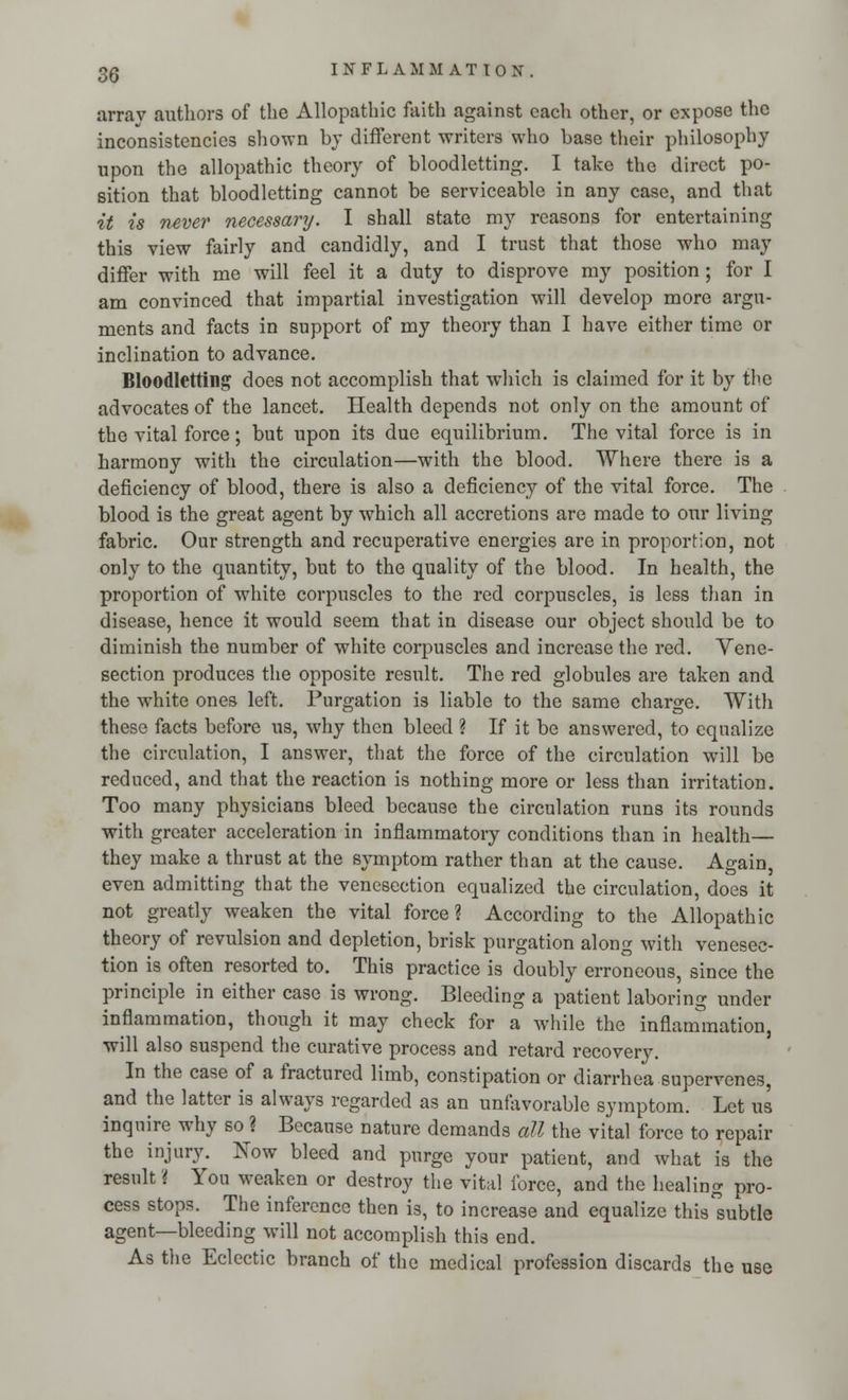 array authors of the Allopathic faith against each other, or expose the inconsistencies shown by different writers who base their philosophy upon the allopathic theory of bloodletting. I take the direct po- sition that bloodletting cannot be serviceable in any case, and that it is never necessary. I shall state my reasons for entertaining this view fairly and candidly, and I trust that those who may differ with me will feel it a duty to disprove my position ; for I am convinced that impartial investigation will develop more argu- ments and facts in support of my theory than I have either time or inclination to advance. Bloodletting does not accomplish that which is claimed for it by the advocates of the lancet. Health depends not only on the amount of the vital force; but upon its due equilibrium. The vital force is in harmony with the circulation—with the blood. Where there is a deficiency of blood, there is also a deficiency of the vital force. The blood is the great agent by which all accretions are made to our living fabric. Our strength and recuperative energies are in proportion, not only to the quantity, but to the quality of the blood. In health, the proportion of white corpuscles to the red corpuscles, is less than in disease, hence it would seem that in disease our object should be to diminish the number of white corpuscles and increase the red. Vene- section produces the opposite result. The red globules are taken and the white ones left. Purgation is liable to the same charge. With these facts before us, why then bleed ? If it be answered, to equalize the circulation, I answer, that the force of the circulation will be reduced, and that the reaction is nothing more or less than irritation. Too many physicians bleed because the circulation runs its rounds with greater acceleration in inflammatory conditions than in health— they make a thrust at the symptom rather than at the cause. Again, even admitting that the venesection equalized the circulation, does it not greatly weaken the vital force? According to the Allopathic theory of revulsion and depletion, brisk purgation along with venesec- tion is often resorted to. This practice is doubly erroneous, since the principle in either case is wrong. Bleeding a patient laboring under inflammation, though it may check for a while the inflammation, will also suspend the curative process and retard recovery. In the case of a fractured limb, constipation or diarrhea supervenes, and the latter is always regarded as an unfavorable symptom. Let us inquire why so ? Because nature demands all the vital force to repair the injury. Now bleed and purge your patient, and what is the result! You weaken or destroy the vital force, and the healing pro- cess stops. The inference then is, to increase and equalize this°subtle agent—bleeding will not accomplish this end. As the Eclectic branch of the medical profession discards the use