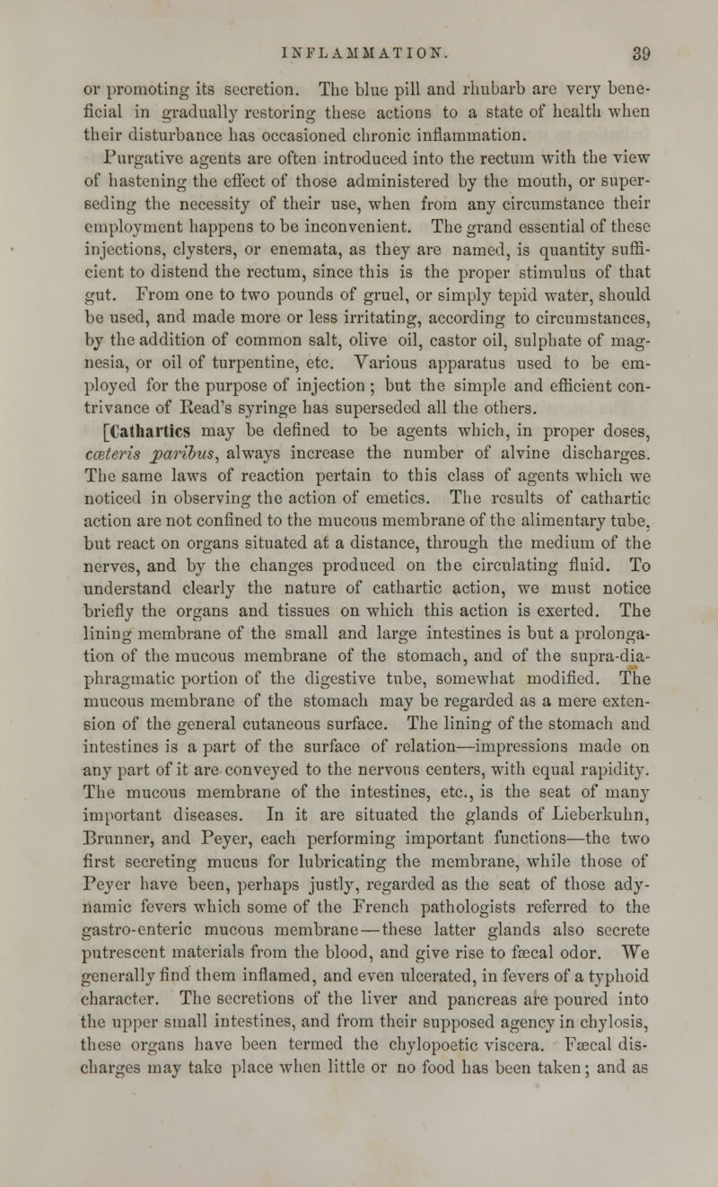 or promoting its secretion. The blue pill and rhubarb are very bene- ficial in gradually restoring these actions to a state of health when their disturbance has occasioned chronic inflammation. Purgative agents are often introduced into the rectum with the view of hastening the effect of those administered by the mouth, or super- seding the necessity of their use, when from any circumstance their employment happens to be inconvenient. The grand essential of these injections, clysters, or enemata, as they are named, is quantity suffi- cient to distend the rectum, since this is the proper stimulus of that gut. From one to two pounds of gruel, or simply tepid water, should be used, and made more or less irritating, according to circumstances, by the addition of common salt, olive oil, castor oil, sulphate of mag- nesia, or oil of turpentine, etc. Various apparatus used to be em- ployed for the purpose of injection ; but the simple and efficient con- trivance of Read's syringe has superseded all the others. [Cathartics may be defined to be agents which, in proper doses, cceteris paribus, always increase the number of alvine discharges. The same laws of reaction pertain to this class of agents which we noticed in observing the action of emetics. The results of cathartic action are not confined to the mucous membrane of the alimentary tube, but react on organs situated at a distance, through the medium of the nerves, and by the changes produced on the circulating fluid. To understand clearly the nature of cathartic action, we must notice briefly the organs and tissues on which this action is exerted. The lining membrane of the small and large intestines is but a prolonga- tion of the mucous membrane of the stomach, and of the supra-dia- phragmatic portion of the digestive tube, somewhat modified. The mucous membrane of the stomach may be regarded as a mere exten- sion of the general cutaneous surface. The lining of the stomach and intestines is a part of the surface of relation—impressions made on any part of it are conveyed to the nervous centers, with equal rapidity. The mucous membrane of the intestines, etc., is the seat of many important diseases. In it are situated the glands of Lieberkuhn, Brunner, and Peyer, each performing important functions—the two first secreting mucus for lubricating the membrane, while those of Peyer have been, perhaps justly, regarded as the seat of those ady- namic fevers which some of the French pathologists referred to the gastro-enteric mucous membrane—these latter glands also secrete putrescent materials from the blood, and give rise to faecal odor. We generally find them inflamed, and even ulcerated, in fevers of a typhoid character. The secretions of the liver and pancreas are poured into the upper small intestines, and from their supposed agency in chylosis, these organs have been termed the chylopoetic viscera. Faecal dis- charges may take place when little or no food has been taken; and as