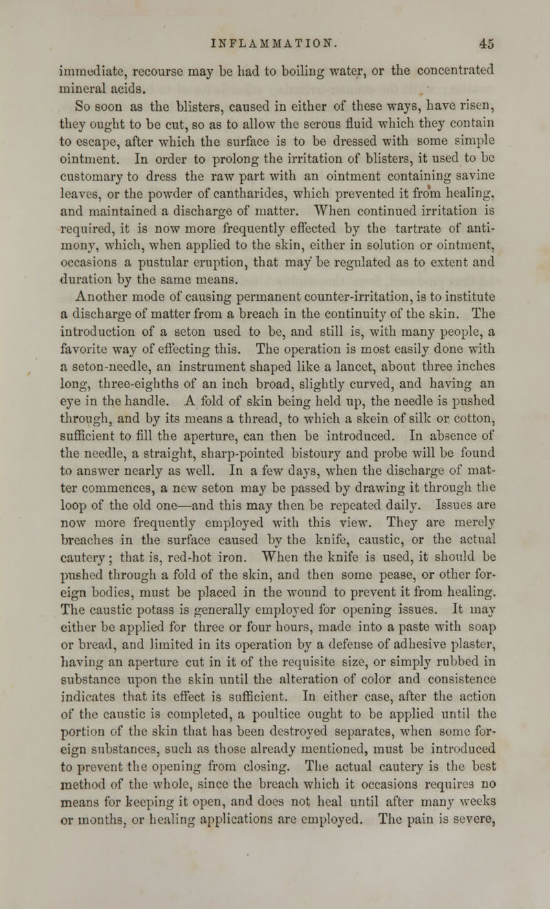 immediate, recourse may be had to boiling water, or the concentrated mineral acids. So soon as the blisters, caused in either of these ways, have risen, they ought to be cut, so as to allow the serous fluid which they contain to escape, after which the surface is to be dressed with some simple ointment. In order to prolong the irritation of blisters, it used to be customary to dress the raw part with an ointment containing savine leaves, or the powder of cantharides, which prevented it from healing, and maintained a discharge of matter. When continued irritation is required, it is now more frequently effected by the tartrate of anti- mony, which, when applied to the skin, either in solution or ointment, occasions a pustular eruption, that may be regulated as to extent and duration by the same means. Another mode of causing permanent counter-irritation, is to institute a discharge of matter from a breach in the continuity of the skin. The introduction of a seton used to be, and still is, with many people, a favorite way of effecting this. The operation is most easily done with a seton-needle, an instrument shaped like a lancet, about three inches long, three-eighths of an inch broad, slightly curved, and having an eye in the handle. A fold of skin being held up, the needle is pushed through, and by its means a thread, to which a skein of silk or cotton, sufficient to fill the aperture, can then be introduced. In absence of the needle, a straight, sharp-pointed bistoury and probe will be found to answer nearly as well. In a few days, when the discharge of mat- ter commences, a new seton may be passed by drawing it through the loop of the old one—and this may then be repeated daily. Issues are now more frequently employed with this view. They are merely breaches in the surface caused by the knife, caustic, or the actual cautery; that is, red-hot iron. When the knife is used, it should be pushed through a fold of the skin, and then some pease, or other for- eign bodies, must be placed in the wound to prevent it from healing. The caustic potass is generally employed for opening issues. It may either be applied for three or four hours, made into a paste with soap or bread, and limited in its operation by a defense of adhesive plaster, having an aperture cut in it of the requisite size, or simply rubbed in substance upon the skin until the alteration of color and consistence indicates that its effect is sufficient. In either case, after the action of the caustic is completed, a poultice ought to be applied until the portion of the skin that has been destroyed separates, when some for- eign substances, such as those already mentioned, must be introduced to prevent the opening from closing. The actual cautery is the best method of the whole, since the breach which it occasions requires no means for keeping it open, and does not heal until after many weeks or months, or healing applications are employed. The pain is severe,
