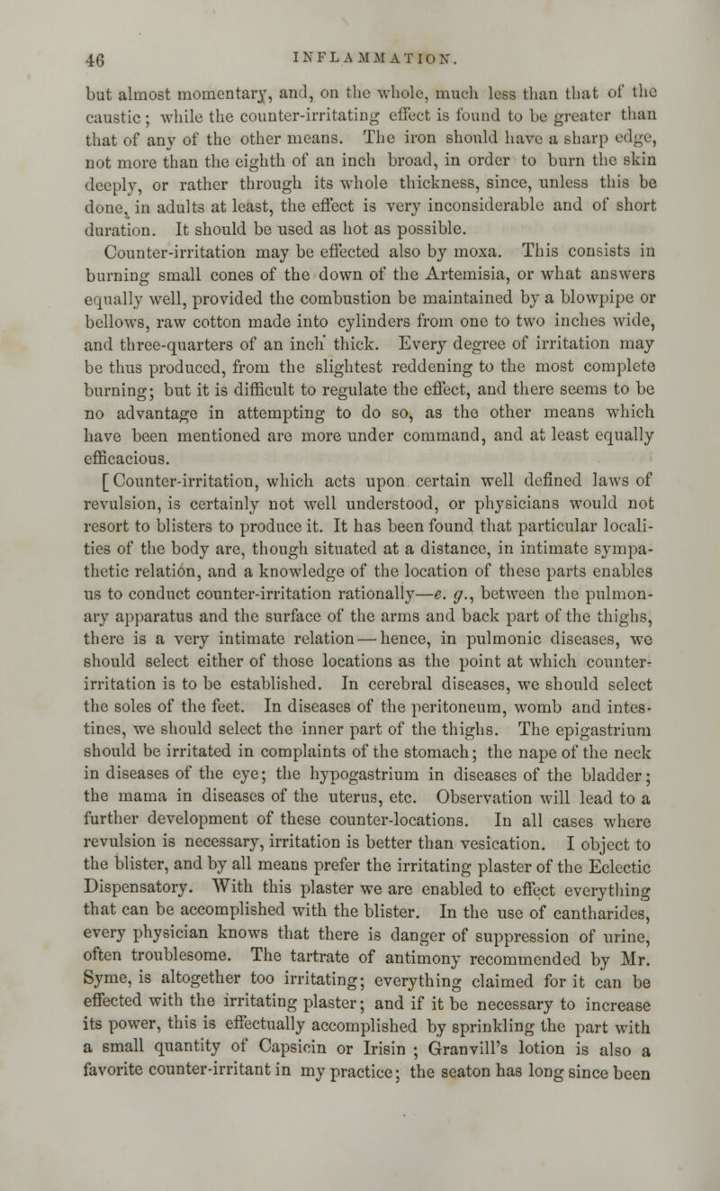 but almost momentary, and, on the whole, much less than that of the caustic ; while the counter-irritating effect is found to be greater than that of any of the other means. The iron should have a sharp edge, not more than the eighth of an inch broad, in order to burn the skin deeply, or rather through its whole thickness, since, unless this be done, in adults at least, the effect is very inconsiderable and of short duration. It should be used as hot as possible. Counter-irritation may be effected also by moxa. This consists in burning small cones of the down of the Artemisia, or what answers equally well, provided the combustion be maintained by a blowpipe or bellows, raw cotton made into cylinders from one to two inches wide, and three-quarters of an inch' thick. Every degree of irritation may be thus produced, from the slightest reddening to the most complete burning; but it is difficult to regulate the effect, and there seems to be no advantage in attempting to do so, as the other means which have been mentioned are more under command, and at least equally efficacious. [Counter-irritation, which acts upon certain well defined laws of revulsion, is certainly not wrell understood, or physicians would not resort to blisters to produce it. It has been found that particular locali- ties of the body are, though situated at a distance, in intimate sympa- thetic relation, and a knowledge of the location of these parts enables us to conduct counter-irritation rationally—e. g., between the pulmon- ary apparatus and the surface of the arms and back part of the thighs, there is a very intimate relation — hence, in pulmonic diseases, we should select either of those locations as the point at which counter- irritation is to be established. In cerebral diseases, we should select the soles of the feet. In diseases of the peritoneum, womb and intes- tines, we should select the inner part of the thighs. The epigastrium should be irritated in complaints of the stomach; the nape of the neck in diseases of the eye; the hypogastrium in diseases of the bladder; the mama in diseases of the uterus, etc. Observation will lead to a further development of these counter-locations. In all cases where revulsion is necessary, irritation is better than vesication. I object to the blister, and by all means prefer the irritating plaster of the Eclectic Dispensatory. With this plaster we are enabled to effect everything that can be accomplished with the blister. In the use of cantharides, every physician knows that there is danger of suppression of urine, often troublesome. The tartrate of antimony recommended by Mr. Syme, is altogether too irritating; everything claimed for it can be effected with the irritating plaster; and if it be necessary to increase its power, this is effectually accomplished by sprinkling the part with a small quantity of Capsicin or Irisin ; Granvill's lotion is also a favorite counter-irritant in my practice; the seaton has long since been