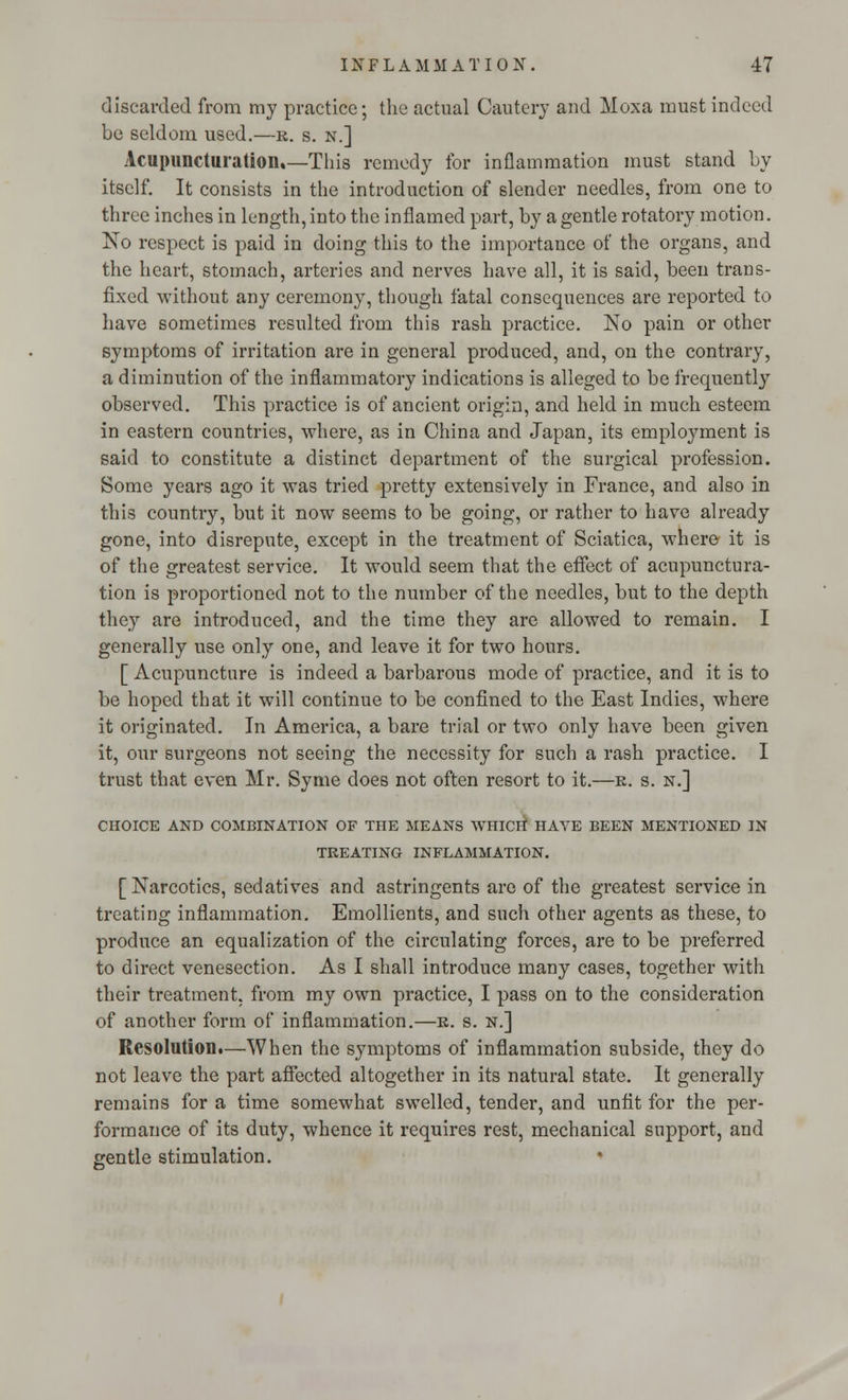 discarded from my practice; the actual Cautery and Moxa must indeed be seldom used.—r. s. n.] Acupuncturation.—This remedy for inflammation must stand by itself. It consists in the introduction of slender needles, from one to three inches in length, into the inflamed part, by a gentle rotatory motion. No respect is paid in doing this to the importance of the organs, and the heart, stomach, arteries and nerves have all, it is said, been trans- fixed without any ceremony, though fatal consequences are reported to have sometimes resulted from this rash practice. No pain or other symptoms of irritation are in general produced, and, on the contrary, a diminution of the inflammatory indications is alleged to be frequently observed. This practice is of ancient origin, and held in much esteem in eastern countries, where, as in China and Japan, its employment is said to constitute a distinct department of the surgical profession. Some years ago it was tried pretty extensively in France, and also in this country, but it now seems to be going, or rather to have already gone, into disrepute, except in the treatment of Sciatica, where it is of the greatest service. It would seem that the effect of acupunctura- tion is proportioned not to the number of the needles, but to the depth they are introduced, and the time they are allowed to remain. I generally use only one, and leave it for two hours. [ Acupuncture is indeed a barbarous mode of practice, and it is to be hoped that it will continue to be confined to the East Indies, where it originated. In America, a bare trial or two only have been given it, our surgeons not seeing the necessity for such a rash practice. I trust that even Mr. Syme does not often resort to it.—r. s. n.] CHOICE AND COMBINATION OF THE MEANS WHICH HAVE BEEN MENTIONED IN TREATING INFLAMMATION. [ Narcotics, sedatives and astringents are of the greatest service in treating inflammation. Emollients, and such other agents as these, to produce an equalization of the circulating forces, are to be preferred to direct venesection. As I shall introduce many cases, together with their treatment, from my own practice, I pass on to the consideration of another form of inflammation.—r. s. n.] Resolution.—When the symptoms of inflammation subside, they do not leave the part affected altogether in its natural state. It generally remains for a time somewhat swelled, tender, and unfit for the per- formance of its duty, whence it requires rest, mechanical support, and gentle stimulation. »