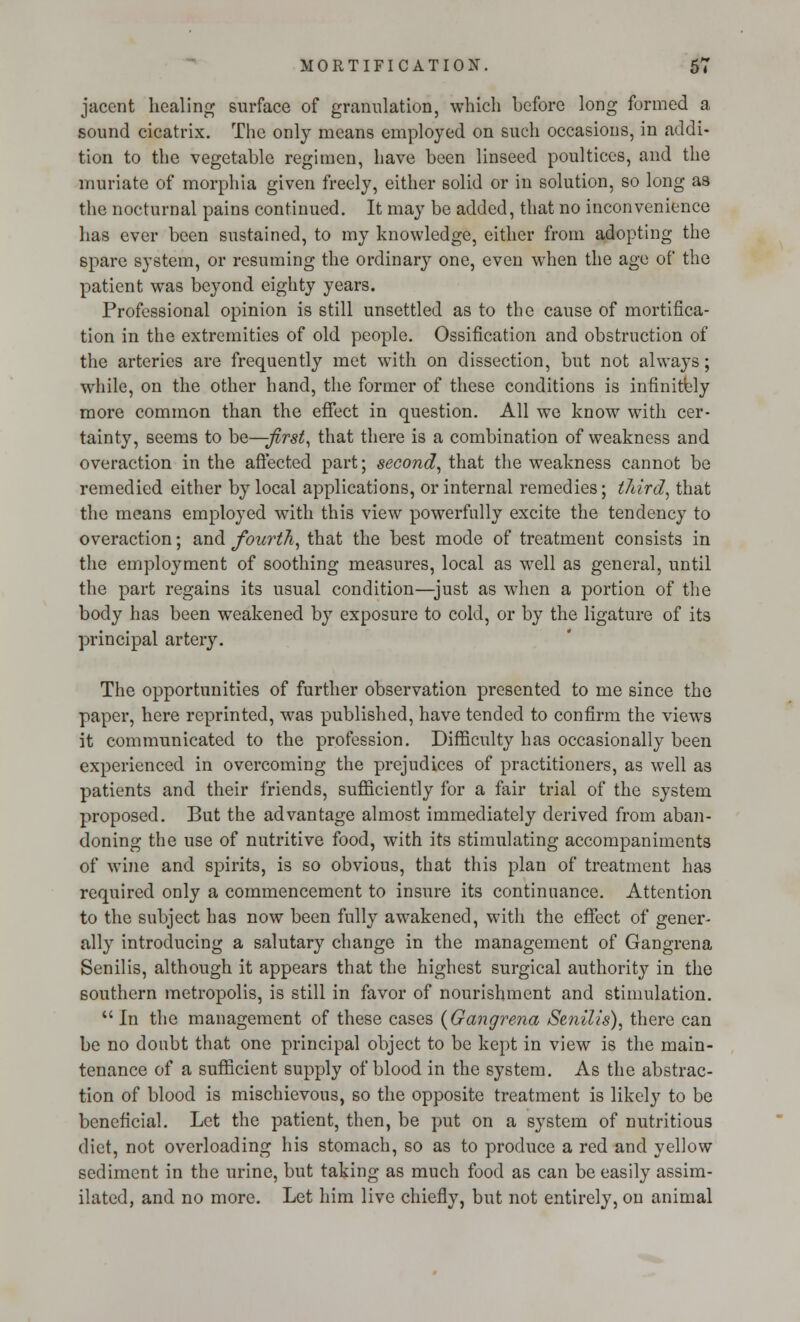 jaccnt healing surface of granulation, which before long formed a sound cicatrix. The only means employed on such occasions, in addi- tion to the vegetable regimen, have been linseed poultices, and the muriate of morphia given freely, either solid or in solution, so long as the nocturnal pains continued. It may be added, that no inconvenience has ever been sustained, to my knowledge, either from adopting the spare system, or resuming the ordinary one, even when the age of the patient was beyond eighty years. Professional opinion is still unsettled as to the cause of mortifica- tion in the extremities of old people. Ossification and obstruction of the arteries are frequently met with on dissection, but not always; while, on the other hand, the former of these conditions is infinitely more common than the effect in question. All we know with cer- tainty, seems to ha—first, that there is a combination of weakness and overaction in the affected part; second, that the weakness cannot be remedied either by local applications, or internal remedies; tliird, that the means employed with this view powerfully excite the tendency to overaction; and fourth, that the best mode of treatment consists in the employment of soothing measures, local as well as general, until the part regains its usual condition—just as when a portion of the body has been weakened by exposure to cold, or by the ligature of its principal artery. The opportunities of further observation presented to me since the paper, here reprinted, was published, have tended to confirm the views it communicated to the profession. Difficulty has occasionally been experienced in overcoming the prejudices of practitioners, as well as patients and their friends, sufficiently for a fair trial of the system proposed. But the advantage almost immediately derived from aban- doning the use of nutritive food, with its stimulating accompaniments of wine and spirits, is so obvious, that this plan of treatment has required only a commencement to insure its continuance. Attention to the subject has now been fully awakened, with the effect of gener- ally introducing a salutary change in the management of Gangrena Senilis, although it appears that the highest surgical authority in the southern metropolis, is still in favor of nourishment and stimulation.  In the management of these cases {Gangrena Senilis), there can be no doubt that one principal object to be kept in view is the main- tenance of a sufficient supply of blood in the system. As the abstrac- tion of blood is mischievous, so the opposite treatment is likely to be beneficial. Let the patient, then, be put on a system of nutritious diet, not overloading his stomach, so as to produce a red and yellow sediment in the urine, but taking as much food as can be easily assim- ilated, and no more. Let him live chiefly, but not entirely, on animal