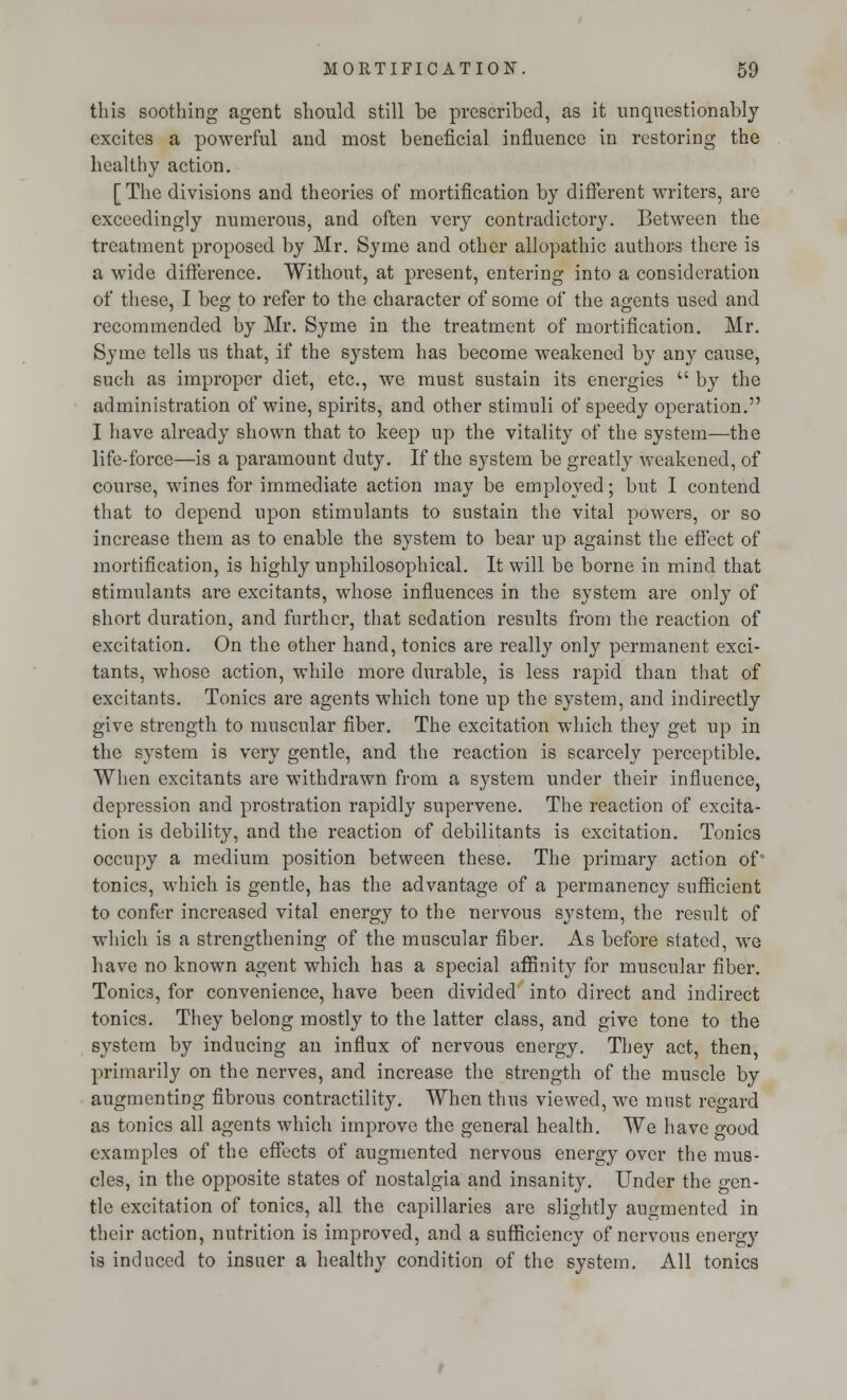 this soothing agent should still be prescribed, as it unquestionably excites a powerful and most beneficial influence in restoring the healthy action. [ The divisions and theories of mortification by different writers, are exceedingly numerous, and often very contradictory. Between the treatment proposed by Mr. Syme and other allopathic authors there is a wide difference. Without, at present, entering into a consideration of these, I beg to refer to the character of some of the agents used and recommended by Mr. Syme in the treatment of mortification. Mr. Syme tells us that, if the system has become weakened by any cause, such as improper diet, etc., we must sustain its energies  by the administration of wine, spirits, and other stimuli of speedy operation. I have already shown that to keep up the vitality of the system—the life-force—is a paramount duty. If the system be greatly weakened, of course, wines for immediate action may be employed; but I contend that to depend upon stimulants to sustain the vital powers, or so increase them as to enable the system to bear up against the effect of mortification, is highly unphilosophical. It will be borne in mind that stimulants are excitants, whose influences in the system are only of short duration, and further, that sedation results from the reaction of excitation. On the other hand, tonics are really only permanent exci- tants, whose action, while more durable, is less rapid than that of excitants. Tonics are agents which tone up the system, and indirectly give strength to muscular fiber. The excitation which they get up in the system is very gentle, and the reaction is scarcely perceptible. When excitants are withdrawn from a system under their influence, depression and prostration rapidly supervene. The reaction of excita- tion is debility, and the reaction of clebilitants is excitation. Tonics occupy a medium position between these. The primary action of tonics, which is gentle, has the advantage of a permanency sufficient to confer increased vital energy to the nervous system, the result of which is a strengthening of the muscular fiber. As before stated, we have no known agent which has a special affinity for muscular fiber. Tonics, for convenience, have been divided into direct and indirect tonics. They belong mostly to the latter class, and give tone to the system by inducing an influx of nervous energy. They act, then, primarily on the nerves, and increase the strength of the muscle by augmenting fibrous contractility. When thus viewed, we must regard as tonics all agents which improve the general health. We have good examples of the effects of augmented nervous energy over the mus- cles, in the opposite states of nostalgia and insanity. Under the gen- tle excitation of tonics, all the capillaries are slightly augmented in their action, nutrition is improved, and a sufficiency of nervous energy is induced to insuer a healthy condition of the system. All tonics §