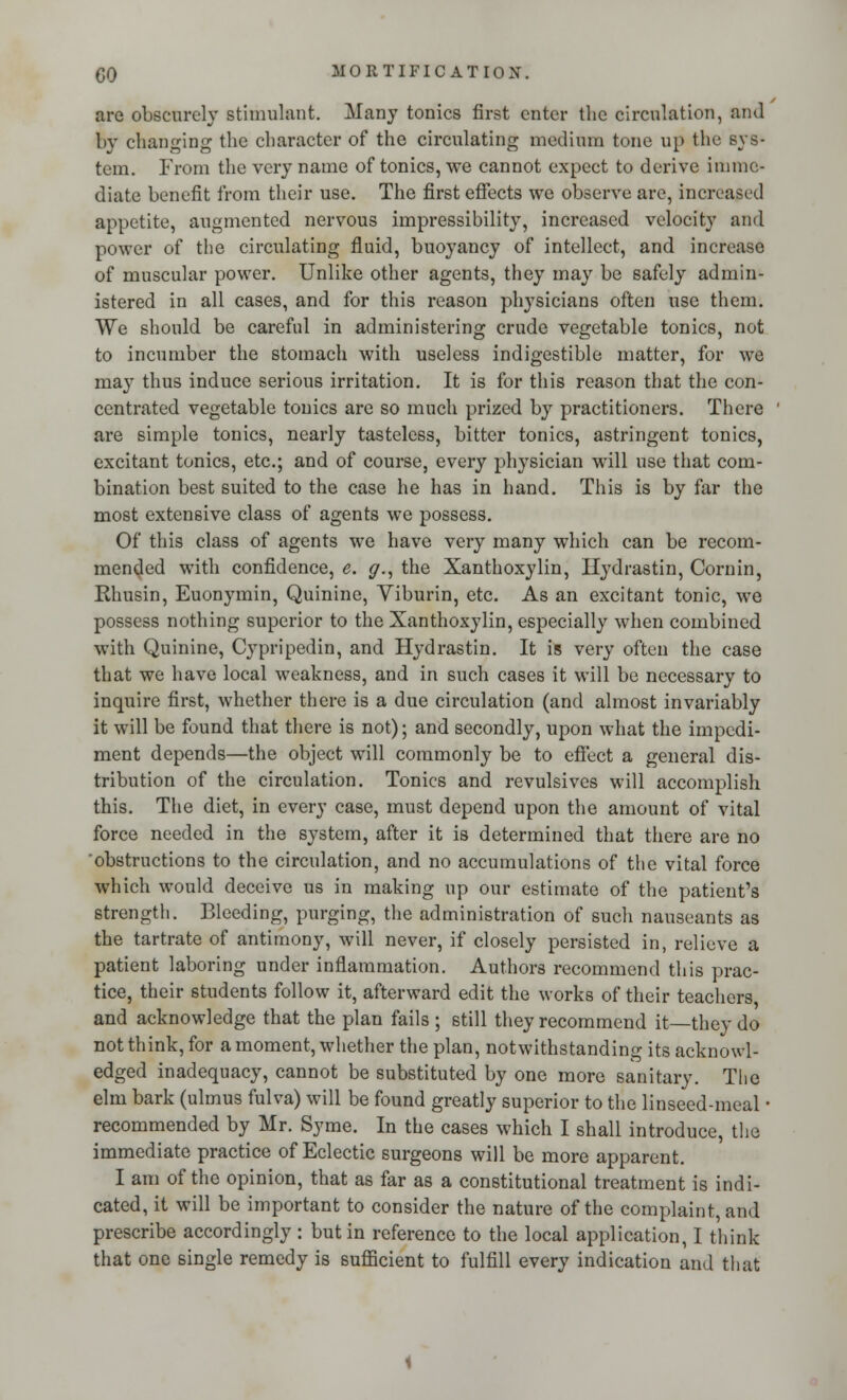 are obscurely stimulant. Many tonics first enter the circulation, and by changing the character of the circulating medium tone up the sys- tem. From the very name of tonics, we cannot expect to derive imme- diate benefit from their use. The first effects we observe are, increased appetite, augmented nervous impressibility, increased velocity and power of the circulating fluid, buoyancy of intellect, and increase of muscular power. Unlike other agents, they may be safely admin- istered in all cases, and for this reason physicians often use them. We should be careful in administering crude vegetable tonics, not to incumber the stomach with useless indigestible matter, for we may thus induce serious irritation. It is for this reason that the con- centrated vegetable tonics are so much prized by practitioners. There are simple tonics, nearly tasteless, bitter tonics, astringent tonics, excitant tonics, etc.; and of course, every physician will use that com- bination best suited to the case he has in hand. This is by far the most extensive class of agents we possess. Of this class of agents we have very many which can be recom- mended with confidence, e. g., the Xanthoxylin, Hydrastin, Cornin, Rhusin, Euonymin, Quinine, Yiburin, etc. As an excitant tonic, we possess nothing superior to the Xanthoxylin, especially when combined with Quinine, Cypripedin, and Hydrastin. It is very often the case that we have local weakness, and in such cases it will be necessary to inquire first, whether there is a due circulation (and almost invariably it will be found that there is not); and secondly, upon what the impedi- ment depends—the object will commonly be to effect a general dis- tribution of the circulation. Tonics and revulsives will accomplish this. The diet, in every case, must depend upon the amount of vital force needed in the system, after it is determined that there are no obstructions to the circulation, and no accumulations of the vital force which would deceive us in making up our estimate of the patient's strength. Bleeding, purging, the administration of such nauseants as the tartrate of antimony, will never, if closely persisted in, relieve a patient laboring under inflammation. Authors recommend this prac- tice, their students follow it, afterward edit the works of their teachers and acknowledge that the plan fails ; still they recommend it they do not think, for a moment, whether the plan, notwithstanding its acknowl- edged inadequacy, cannot be substituted by one more sanitary. The elm bark (ulmus fulva) will be found greatly superior to the linseed-meal • recommended by Mr. Syme. In the cases which I shall introduce, the immediate practice of Eclectic surgeons will be more apparent. I am of the opinion, that as far as a constitutional treatment is indi- cated, it will be important to consider the nature of the complaint, and prescribe accordingly : but in reference to the local application, I think that one single remedy is sufficient to fulfill every indication and that