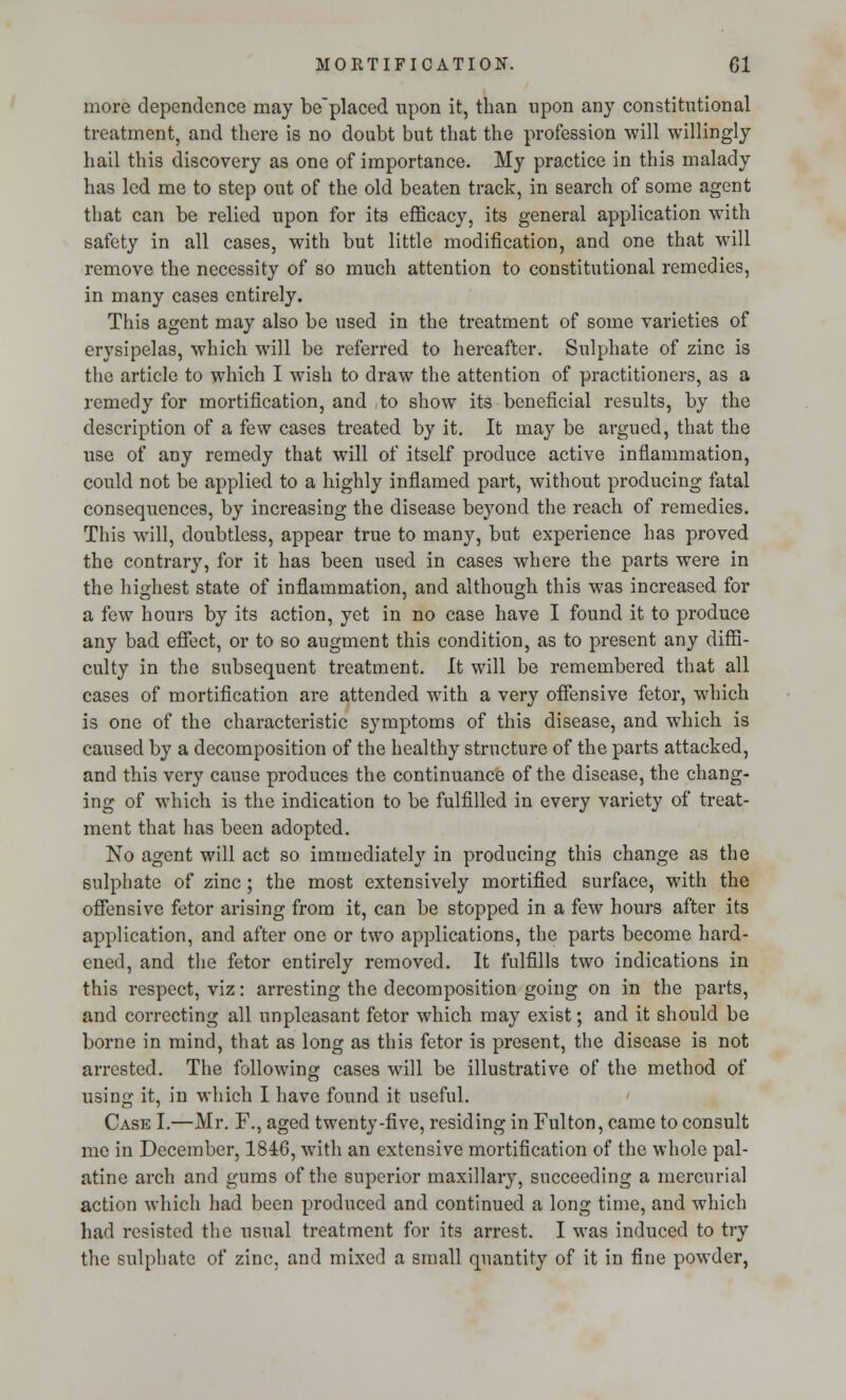 more dependence may be'placed upon it, than upon any constitutional treatment, and there is no doubt but that the profession will willingly hail this discovery as one of importance. My practice in this malady has led me to step out of the old beaten track, in search of some agent that can be relied upon for its efficacy, its general application with safety in all cases, with but little modification, and one that will remove the necessity of so much attention to constitutional remedies, in many cases entirely. This agent may also be used in the treatment of some varieties of erysipelas, which will be referred to hereafter. Sulphate of zinc is the article to which I wish to draw the attention of practitioners, as a remedy for mortification, and ,to show its beneficial results, by the description of a few cases treated by it. It may be argued, that the use of any remedy that will of itself produce active inflammation, could not be applied to a highly inflamed part, without producing fatal consequences, by increasing the disease beyond the reach of remedies. This will, doubtless, appear true to many, but experience has proved the contrary, for it has been used in cases where the parts were in the highest state of inflammation, and although this was increased for a few hours by its action, yet in no case have I found it to produce any bad effect, or to so augment this condition, as to present any diffi- culty in the subsequent treatment. It will be remembered that all cases of mortification are attended with a very offensive fetor, which is one of the characteristic symptoms of this disease, and which is caused by a decomposition of the healthy structure of the parts attacked, and this very cause produces the continuance of the disease, the chang- ing of which is the indication to be fulfilled in every variety of treat- ment that has been adopted. No agent will act so immediately in producing this change as the sulphate of zinc; the most extensively mortified surface, with the offensive fetor arising from it, can be stopped in a few hours after its application, and after one or two applications, the parts become hard- ened, and the fetor entirely removed. It fulfills two indications in this respect, viz: arresting the decomposition going on in the parts, and correcting all unpleasant fetor which may exist; and it should be borne in mind, that as long as this fetor is present, the disease is not arrested. The following cases will be illustrative of the method of using it, in which I have found it useful. Case I.—Mr. F., aged twenty-five, residing in Fulton, came to consult me in December, 1816, with an extensive mortification of the whole pal- atine arch and gums of the superior maxillary, succeeding a mercurial action which had been produced and continued a long time, and which had resisted the usual treatment for its arrest. I was induced to try the sulphate of zinc, and mixed a small quantity of it in fine powder,