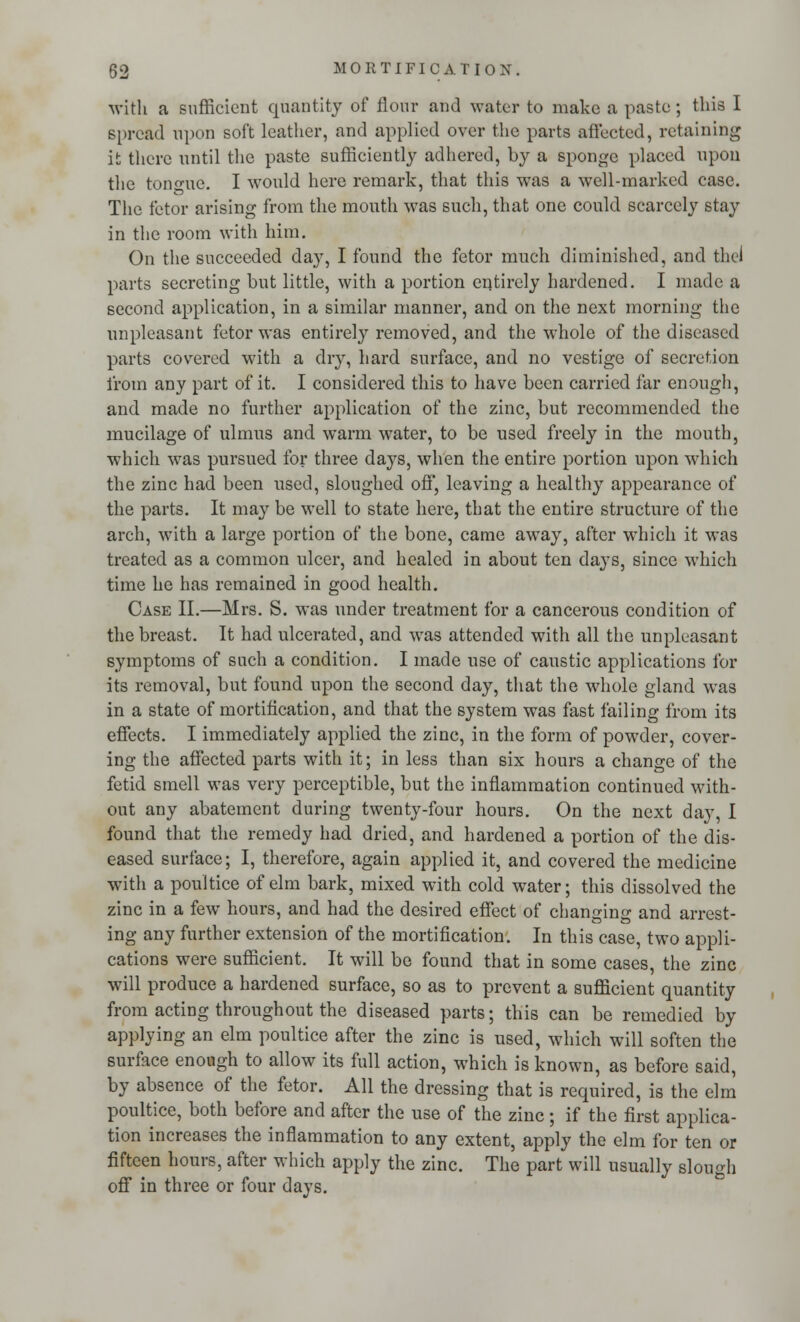 with a sufficient quantity of flour and water to make a paste; this I spread upon soft leather, and applied over the parts affected, retaining it there until the paste sufficiently adhered, by a sponge placed upon the tongue. I would here remark, that this was a well-marked case. The fetor arising from the mouth was such, that one could scarcely stay in the room with him. On the succeeded day, I found the fetor much diminished, and the! parts secreting but little, with a portion entirely hardened. I made a second application, in a similar manner, and on the next morning the unpleasant fetor was entirely removed, and the whole of the diseased parts covered with a dry, hard surface, and no vestige of secretion from any part of it. I considered this to have been carried far enough, and made no further application of the zinc, but recommended the mucilage of ulmus and warm water, to be used freely in the mouth, which was pursued for three days, when the entire portion upon which the zinc had been used, sloughed off, leaving a healthy appearance of the parts. It may be well to state here, that the entire structure of the arch, with a large portion of the bone, came away, after which it was treated as a common ulcer, and healed in about ten days, since which time he has remained in good health. Case II.—Mrs. S. was under treatment for a cancerous condition of the breast. It had ulcerated, and was attended with all the unpleasant symptoms of such a condition. I made use of caustic applications for its removal, but found upon the second day, that the whole gland was in a state of mortification, and that the system was fast failing from its effects. I immediately applied the zinc, in the form of powder, cover- ing the affected parts with it; in less than six hours a change of the fetid smell was very perceptible, but the inflammation continued with- out any abatement during twenty-four hours. On the next day, I found that the remedy had dried, and hardened a portion of the dis- eased surface; I, therefore, again applied it, and covered the medicine with a poultice of elm bark, mixed with cold water; this dissolved the zinc in a few hours, and had the desired effect of changing and arrest- ing any further extension of the mortification. In this case, two appli- cations were sufficient. It will be found that in some cases, the zinc will produce a hardened surface, so as to prevent a sufficient quantity from acting throughout the diseased parts; this can be remedied by applying an elm poultice after the zinc is used, which will soften the surface enough to allow its full action, which is known, as before said, by absence of the fetor. All the dressing that is required, is the elm poultice, both before and after the use of the zinc; if the first applica- tion increases the inflammation to any extent, apply the elm for ten or fifteen hours, after which apply the zinc. The part will usually slough off in three or four days.