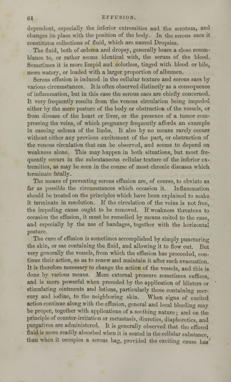 Q± EFFUSION. dependent, especially the inferior extremities and the scrotum, and changes its place with the position of the body. In the serous sacs it constitutes collections of fluid, which are named Dropsies. The fluid, both of oedema and dropsy, generally bears a close resem- blance to, or rather seems identical with, the serum of the blood. Sometimes it is more limpid and colorless, tinged with blood or bile, more watery, or loaded with a larger proportion of albumen. Serous effusion is induced in the cellular texture and serous sacs by various circumstances. It is often observed distinctly as a consequence of inflammation, but in this case the serous sacs are chiefly concerned. It very frequently results from the venous circulation being impeded either by the mere posture of the body or obstruction of the vessels, or from disease of the heart or liver, or the presence of a tumor com- pressing the veins, of which pregnancy frequently affords an example in causing cedema of the limbs. It also by no means rarely occurs without either any previous excitement of the part, or obstruction of the venous circulation that can be observed, and 6eems to depend on weakness alone. This may happen in both situations, but most fre- quently occurs in the subcutaneous cellular texture of the inferior ex- tremities, as may be seen in the course of most chronic diseases which terminate fatally. The means of preventing serous effusion are, of course, to obviate as far as possible the circumstances which occasion it. Inflammation should be treated on the principles which have been explained to make it terminate in resolution. If the circulation of the veins is not free, the impeding cause ought to be removed. If weakness threatens to occasion the effusion, it must be remedied by means suited to the case, and especially by the use of bandages, together with the horizontal posture. The cure of effusion is sometimes accomplished by simply puncturing the skin, or sac containing the fluid, and allowing it to flow out. But very generally the vessels, from which the effusion has proceeded, con- tinue their action, so as to renew and maintain it after such evacuation. It is therefore necessary to change the action of the vessels, and this is done by various means. Mere external pressure sometimes suffices, and is more powerful when preceded by the application of blisters or stimulating ointments and lotions, particularly those containing mer- cury and iodine, to the neighboring skin. When signs of excited action continue along with the effusion, general and local bleeding may be proper, together with applications of a soothing nature ; and on the principle of counter-irritation or metastasis, diuretics, diaphoretics, and purgatives are administered. It is generally observed that the effused fluid is more readily absorbed when it is seated in the cellular substance, than when it occupies a serous bag, provided the exciting cause has