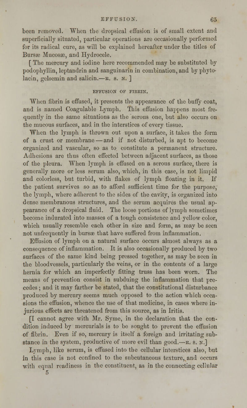 been removed. When the dropsical effusion is of small extent and superficially situated, particular operations are occasionally performed for its radical cure, as will be explained hereafter under the titles of Bursee Mucosae, and Hydrocele. [ The mercury and iodine here recommended may be substituted by podophyllin, leptandrin and sanguinarin in combination, and by phyto- lacin, gelsemin and salicin.—r. s. n. ] EFFUSION OF FIBRIN. When fibrin is effused, it presents the appearance of the buffy coat, and is named Coagulable Lymph. This effusion happens most fre- quently in the same situations as the serous one, but also occurs on the mucous surfaces, and in the interstices of every tissue. When the lymph is thrown out upon a surface, it takes the form of a crust or membrane — and if not disturbed, is apt to become organized and vascular, so as to constitute a permanent structure. Adhesions are thus often effected between adjacent surfaces, as those of the pleura. When lymph is effused on a serous surface, there is generally more or less serum also, which, in this case, is not limpid and colorless, but turbid, with flakes of lymph floating in it. If the patient survives so as to afford sufficient time for the purpose, the lymph, where adherent to the sides of the cavity, is organized into dense membranous structures, and the serum acquires the usual ap- pearance of a dropsical fluid. The loose portions of lymph sometimes become indurated into masses of a tough consistence and yellow color, which usually resemble each other in size and form, as may be seen not unfrequently in bursse that have suffered from inflammation. Effusion of lymph on a natural surface occurs almost always as a consequence of inflammation. It is also occasionally produced by two surfaces of the same kind being pressed together, as may be seen in the bloodvessels, particularly the veins, or in the contents of a large hernia for which an imperfectly fitting truss has been worn. The means of prevention consist in subduing the inflammation that pre- cedes ; and it may farther be stated, that the constitutional disturbance produced by mercury seems much opposed to the action which occa- sions the effusion, whence the use of that medicine, in cases where in- jurious effects are threatened from this source, as in Iritis. [I cannot agree with Mr. Syme, in the declaration that the con- dition induced by mercurials is to be sought to prevent the effusion of fibrin. Even if so, mercury is itself a foreign and irritating sub- stance in the system, productive of more evil than good.—r. s. n.] Lymph, like serum, is effused into the cellular interstices also, but in this case is not confined to the subcutaneous texture, and occurs with equal readiness in the constituent, as in the connecting cellular 5