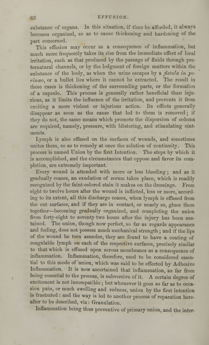 C6 substance of organs. In this situation, if time be afforded, it always becomes organized, so as to cause thickening and hardening of the part concerned. This effusion may occur as a consequence of inflammation, but much more frequently takes its rise from the immediate effect of local irritation, such as that produced by the passage of fluids through pre- ternatural channels, or by the lodgment of foreign matters within the substance of the body, as when the urine escapes by a fistula in pe- rinceo, or a bullet lies where it cannot be extracted. The result in these cases is thickening of the surrounding parts, or the formation of a capsule. This process is generally rather beneficial than inju- rious, as it limits the influence of the irritation, and prevents it from exciting a more violent or injurious action. Its effects generally disappear as soon as the cause that led to them is removed; if they do not, the same means which promote the dispersion of oedema are required, namely, pressure, with blistering, and stimulating oint- ments. Lymph is also effused on the surfaces of wounds, and sometimes unites them, so as to remedy at once the solution of continuity. This process is named Union by the first Intention. The 6teps by which it is accomplished, and the circumstances that oppose and favor its com- pletion, are extremely important. Every wound is attended with more or less bleeding ; and as it gradually ceases, an exudation of serum takes place, which is readily recognized by the faint-colored stain it makes on the dressings. From eight to twelve hours after the wound is inflicted, less or more, accord- ing to its extent, all this discharge ceases, when lymph is effused from the cut surfaces, and if they are in contact, or nearly so, glues them together—becoming gradually organized, and completing the union from forty-eight to seventy two hours after the injury has been sus- tained. The union, though now perfect, so far as regards appearance and feeling, does not possess much mechanical strength ; and if the lips of the wound be torn asunder, they are found to have a coating of coagulable lymph on each of the respective surfaces, precisely similar to that which is effused upon serous membranes as a consequence of inflammation. Inflammation, therefore, used to be considered essen- tial to this mode of'union, which was said to be effected by Adhesive Inflammation. It is now ascertained that inflammation, so far from being essential to the process, is subversive of it. A certain degree of excitement is not incompatible ; but whenever it goes so far as to occa- sion pain, or much swelling and redness, union by the first intention is frustrated : and the way is led to another process of reparation here- after to be described, viz : Granulation. Inflammation being thus preventive of primary union, and the inter-