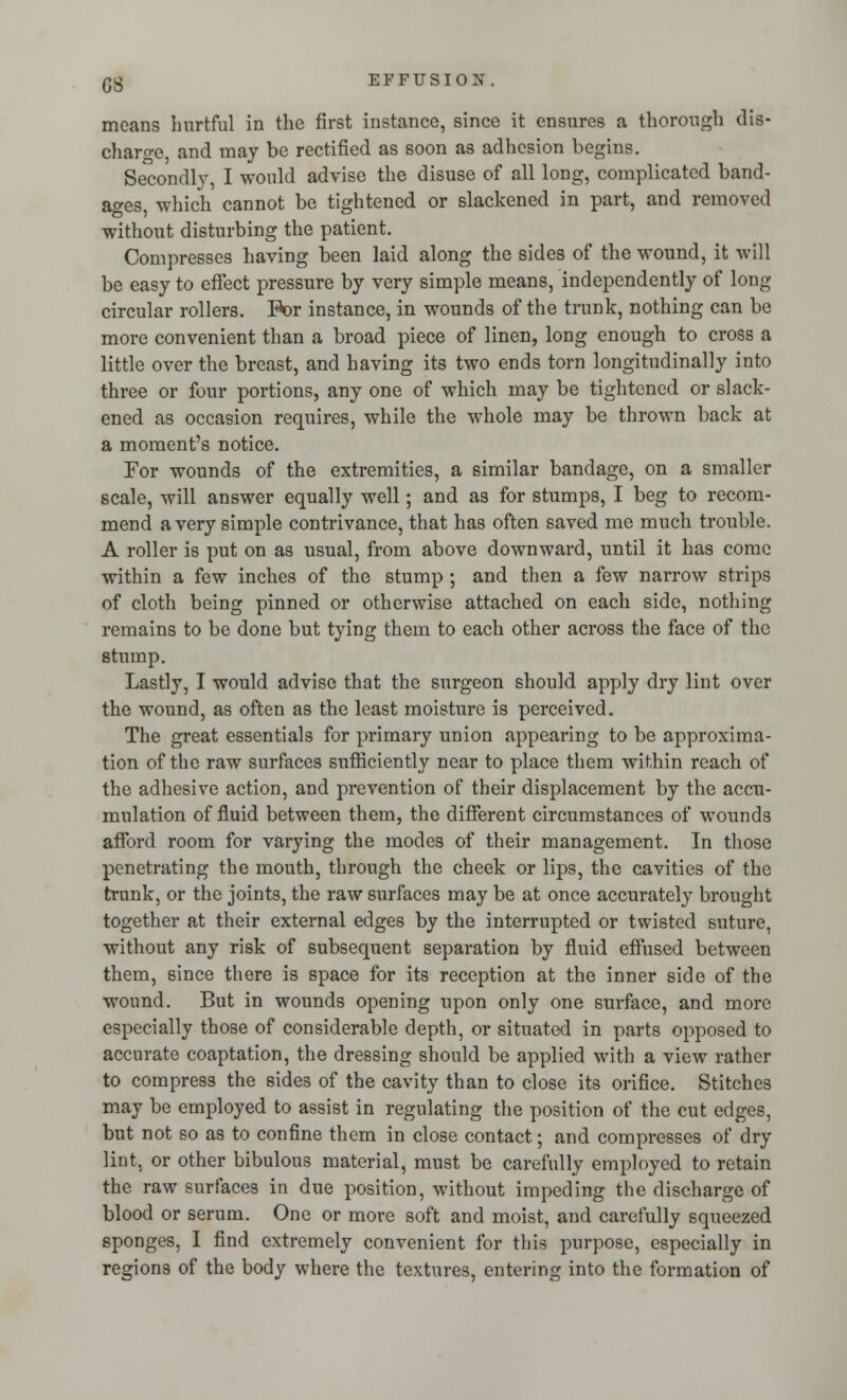 moans hurtful in the first instance, since it ensures a thorough dis- charge, and may be rectified as soon as adhesion begins. Secondly, I would advise the disuse of all long, complicated band- ages, which cannot be tightened or slackened in part, and removed without disturbing the patient. Compresses having been laid along the sides of the wound, it will be easy to effect pressure by very simple means, independently of long circular rollers. R>r instance, in wounds of the trunk, nothing can be more convenient than a broad piece of linen, long enough to cross a little over the breast, and having its two ends torn longitudinally into three or four portions, any one of which may be tightened or slack- ened as occasion requires, while the whole may be thrown back at a moment's notice. For wounds of the extremities, a similar bandage, on a smaller scale, will answer equally well; and as for stumps, I beg to recom- mend a very simple contrivance, that has often saved me much trouble. A roller is put on as usual, from above downward, until it has come within a few inches of the stump ; and then a few narrow strips of cloth being pinned or otherwise attached on each side, nothing remains to be done but tying them to each other across the face of the stump. Lastly, I would advise that the surgeon should apply dry lint over the wound, as often as the least moisture is perceived. The great essentials for primary union appearing to be approxima- tion of the raw surfaces sufficiently near to place them within reach of the adhesive action, and prevention of their displacement by the accu- mulation of fluid between them, the different circumstances of wounds afford room for varying the modes of their management. In those penetrating the mouth, through the cheek or lips, the cavities of the trunk, or the joints, the raw surfaces may be at once accurately brought together at their external edges by the interrupted or twisted suture, without any risk of subsequent separation by fluid effused between them, since there is space for its reception at the inner side of the wound. But in wounds opening upon only one surface, and more especially those of considerable depth, or situated in parts opposed to accurate coaptation, the dressing should be applied with a view rather to compress the sides of the cavity than to close its orifice. Stitches may be employed to assist in regulating the position of the cut edges, but not so as to confine them in close contact; and compresses of dry lint, or other bibulous material, must be carefully employed to retain the raw surfaces in due position, without impeding the discharge of blood or serum. One or more soft and moist, and carefully squeezed sponges, I find extremely convenient for this purpose, especially in regions of the body where the textures, entering into the formation of