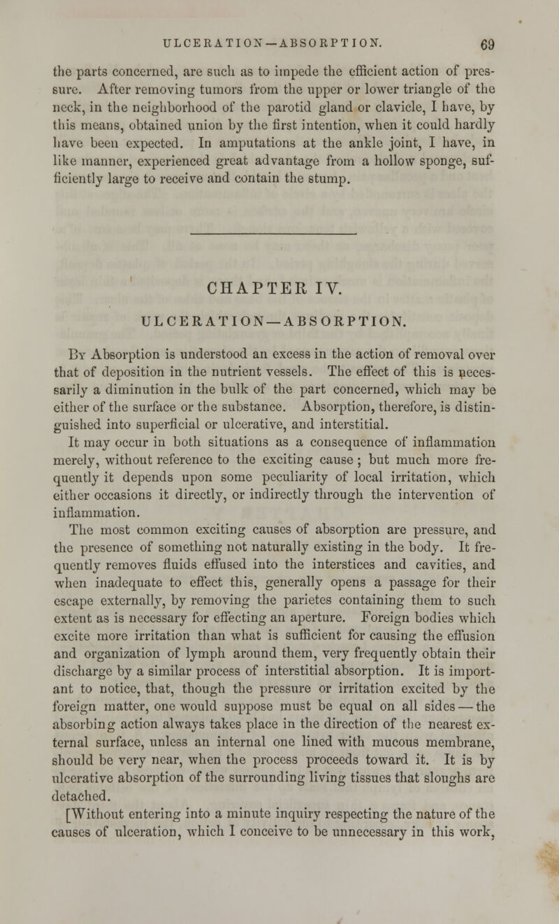the parts concerned, are such as to impede the efficient action of pres- sure. After removing tumors from the upper or lower triangle of the neck, in the neighborhood of the parotid gland or clavicle, I have, by this means, obtained union by the first intention, when it could hardly have been expected. In amputations at the ankle joint, I have, in like manner, experienced great advantage from a hollow sponge, suf- ficiently large to receive and contain the stump. CHAPTER IV. ULCERATION —ABSORPTION. By Absorption is understood an excess in the action of removal over that of deposition in the nutrient vessels. The effect of this is neces- sarily a diminution in the bulk of the part concerned, which may be either of the surface or the substance. Absorption, therefore, is distin- guished into superficial or ulcerative, and interstitial. It may occur in both situations as a consequence of inflammation merely, without reference to the exciting cause ; but much more fre- quently it depends upon some peculiarity of local irritation, which either occasions it directly, or indirectly through the intervention of inflammation. The most common exciting causes of absorption are pressure, and the presence of something not naturally existing in the body. It fre- quently removes fluids effused into the interstices and cavities, and when inadequate to effect this, generally opens a passage for their escape externally, by removing the parietes containing them to such extent as is necessary for effecting an aperture. Foreign bodies which excite more irritation than what is sufficient for causing the effusion and organization of lymph around them, very frequently obtain their discharge by a similar process of interstitial absorption. It is import- ant to notice, that, though the pressure or irritation excited by the foreign matter, one would suppose must be equal on all sides — the absorbing action always takes place in the direction of the nearest ex- ternal surface, unless an internal one lined with mucous membrane, should be very near, when the process proceeds toward it. It is by ulcerative absorption of the surrounding living tissues that sloughs are detached. [Without entering into a minute inquiry respecting the nature of the causes of ulceration, which 1 conceive to be unnecessary in this work,