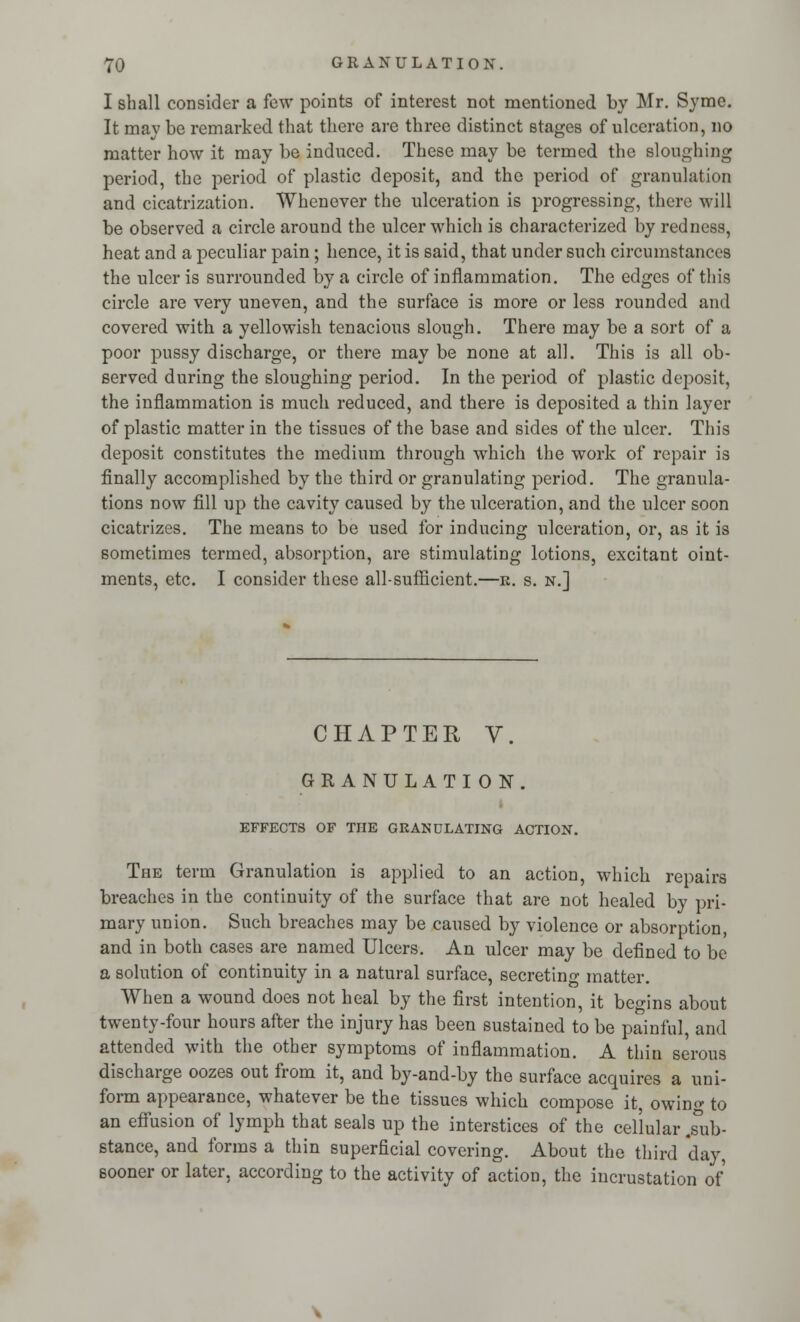 I shall consider a few points of interest not mentioned by Mr. Syme. It may be remarked that there are three distinct stages of ulceration, no matter how it may be induced. These may be termed the sloughing period, the period of plastic deposit, and the period of granulation and cicatrization. Whenever the ulceration is progressing, there will be observed a circle around the ulcer which is characterized by redness, heat and a peculiar pain; hence, it is said, that under such circumstances the ulcer is surrounded by a circle of inflammation. The edges of this circle are very uneven, and the surface is more or less rounded and covered with a yellowish tenacious slough. There may be a sort of a poor pussy discharge, or there may be none at all. This is all ob- served during the sloughing period. In the period of plastic deposit, the inflammation is much reduced, and there is deposited a thin layer of plastic matter in the tissues of the base and sides of the ulcer. This deposit constitutes the medium through which the work of repair is finally accomplished by the third or granulating period. The granula- tions now fill up the cavity caused by the ulceration, and the ulcer soon cicatrizes. The means to be used for inducing ulceration, or, as it is sometimes termed, absorption, are stimulating lotions, excitant oint- ments, etc. I consider these all-sufficient.—k. s. n.] CHAPTER V. GRANULATION. EFFECTS OF THE GRANULATING ACTION. The term Granulation is applied to an action, which repairs breaches in the continuity of the surface that are not healed by pri- mary union. Such breaches may be caused by violence or absorption, and in both cases are named Ulcers. An ulcer may be defined to be a solution of continuity in a natural surface, secreting matter. When a wound does not heal by the first intention, it begins about twenty-four hours after the injury has been sustained to be painful, and attended with the other symptoms of inflammation. A thin serous discharge oozes out from it, and by-and-by the surface acquires a uni- form appearance, whatever be the tissues which compose it, owing to an effusion of lymph that seals up the interstices of the cellular .sub- stance, and forms a thin superficial covering. About the third day, sooner or later, according to the activity of action, the incrustation of