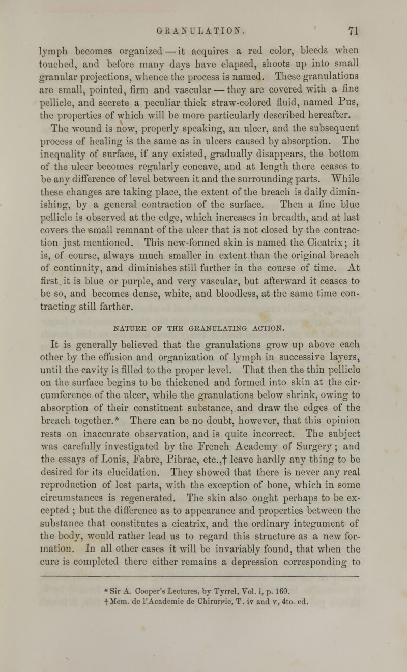 lymph becomes organized — it acquires a red color, bleeds when touched, and before many days have elapsed, shoots up into small granular projections, whence the process is named. These granulations are small, pointed, firm and vascular — they are covered with a fine pellicle, and secrete a peculiar thick straw-colored fluid, named Pus, the properties of which will be more particularly described hereafter. The wound is now, properly speaking, an ulcer, and the subsequent process of healing is the same as in ulcers caused by absorption. The inequality of surface, if any existed, gradually disappears, the bottom of the ulcer becomes regularly concave, and at length there ceases to be any difference of level between it and the surrounding parts. While these changes are taking place, the extent of the breach is daily dimin- ishing, by a general contraction of the surface. Then a fine blue pellicle is observed at the edge, which increases in breadth, and at last covers the small remnant of the ulcer that is not closed by the contrac- tion just mentioned. This new-formed skin is named the Cicatrix; it is, of course, always much smaller in extent than the original breach of continuity, and diminishes still further in the course of time. At first it is blue or purple, and very vascular, but afterward it ceases to be so, and becomes dense, white, and bloodless, at the same time con- tracting still farther. NATURE OF THE GRANULATING ACTION. It is generally believed that the granulations grow up above each other by the effusion and organization of lymph in successive layers, until the cavity is filled to the proper level. That then the thin pellicle on the surface begins to be thickened and formed into skin at the cir- cumference of the ulcer, while the granulations below shrink, owing to absorption of their constituent substance, and draw the edges of the breach together.* There can be no doubt, however, that this opinion rests on inaccurate observation, and is quite incorrect. The subject was carefully investigated by the French Academy of Surgery ; and the essays of Louis, Fabre, Pibrac, etc.,f leave hardly any thing to be desired for its elucidation. They showed that there is never any real reproduction of lost parts, with the exception of bone, which in some circumstances is regenerated. The skin also ought perhaps to be ex- cepted ; but the difference as to appearance and properties between the substance that constitutes a cicatrix, and the ordinary integument of the body, would rather lead us to regard this structure as a new for- mation. In all other cases it will be invariably found, that when the cure is completed there either remains a depression corresponding to *Sir A. Cooper's Lectures, by Tyrrel, Vol. i, p. 160. + Mem. de l'Academie de Chirurpie, T. iv and v, 4to. ed.