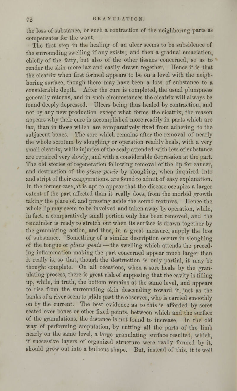 the loss of substance,, or such a contraction of the neighboring parts as compensates for the want. The first step in the healing of an ulcer seems to be subsidence of the surrounding swelling if any exists; and then a gradual emaciation, chiefly of the fatty, but also of the other tissues concerned, so as to render the skin more lax and easily drawn together. Hence it is that the cicatrix when first formed appears to be on a level with the neigh- boring surface, though there may have been a loss of substance to a considerable depth. After the cure is completed, the usual plumpness generally returns, and in such circumstances the cicatrix will always be found deeply depressed. Ulcers being thus healed by contraction, and not by any new production except what forms the cicatrix, the reason appears why their cure is accomplished more readily in parts which are lax, than in those which are comparatively fixed from adhering to the subjacent bones. The sore which remains after the removal of nearly the whole scrotum by sloughing or operation readily heals, with a very small cicatrix, while injuries of the scalp attended with loss of substance are repaired very slowly, and with a considerable depression at the part. The old stories of regeneration following removal of the lip for cancer, and destruction of the glans penis by sloughing, when inquired into and stript of their exaggerations, are found to admit of easy explanation. In the former case, it is apt to appear that the disease occupies a larger extent of the part affected than it really does, from the morbid growth taking the place of, and pressing aside the sound textures. Hence the whole lip may seem to be involved and taken away by operation, while, in fact, a comparatively small portion only has been removed, and the remainder is ready to stretch out when its surface is drawm together by the granulating action, and thus, in a great measure, supply the loss of substance. Something of a similar description occurs in sloughing of the tongue or glans penis — the swelling which attends the preced- ing inflammation making the part concerned appear much larger than it really is, so that, though the destruction is only partial, it may be thought complete. On all occasions, when a sore heals by the gran- ulating process, there is great risk of supposing that the cavity is filling up, while, in truth, the bottom remains at the same level, and appears to rise from the surrounding skin descending toward it, just as the banks of a river seem to glide past the observer, who is carried smoothly on by the current. The best evidence as to this is afforded by sores seated over bones or other fixed points, between which and the surface of the granulations, the distance is not found to increase. In the old way of performing amputation, by cutting all the parts of the limb nearly on the same level, a large granulating surface resulted, which, if successive layers of organized structure were really formed by it, should grow out into a bulbous shape. But, instead of this, it is well