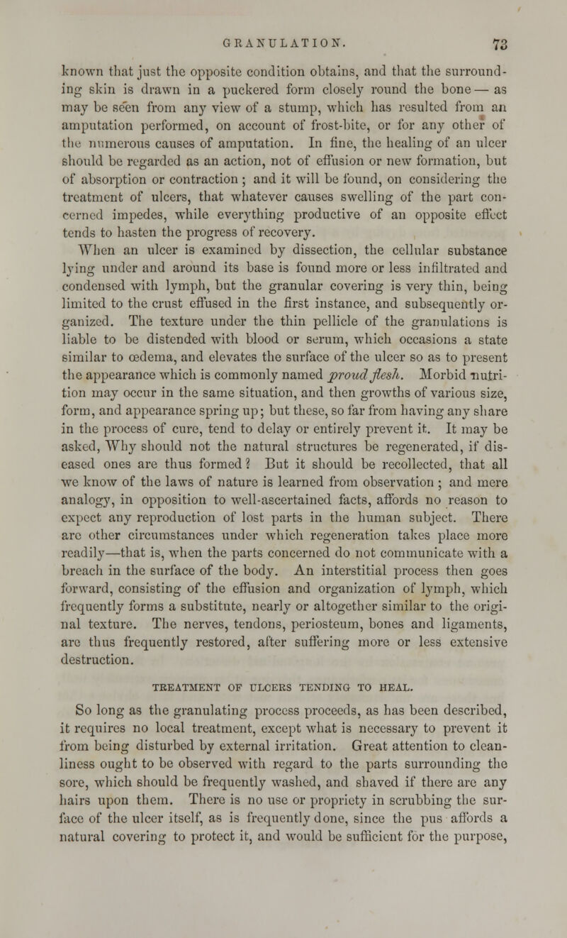 known that just the opposite condition obtains, and that the surround- ing skin is drawn in a puckered form closely round the bone — as may be seen from any view of a stump, which has resulted from an amputation performed, on account of frost-bite, or for any other of the numerous causes of amputation. In fine, the healing of an ulcer should be regarded as an action, not of effusion or new formation, but of absorption or contraction ; and it will be found, on considering the treatment of ulcers, that whatever causes swelling of the part con- cerned impedes, while everything productive of an opposite effect tends to hasten the progress of recovery. When an ulcer is examined by dissection, the cellular substance lying under and around its base is found more or less infiltrated and condensed with lymph, but the granular covering is very thin, being limited to the crust effused in the first instance, and subsequently or- ganized. The texture under the thin pellicle of the granulations is liable to be distended with blood or serum, which occasions a state similar to oedema, and elevates the surface of the ulcer so as to present the appearance which is commonly named proud-flesh. Morbid nutri- tion may occur in the same situation, and then growths of various size, form, and appearance spring up; but these, so far from having any share in the process of cure, tend to delay or entirely prevent it. It may be asked, Why should not the natural structures be regenerated, if dis- eased ones are thus formed? But it should be recollected, that all we know of the laws of nature is learned from observation ; and mere analogy, in opposition to well-ascertained facts, affords no reason to expect any reproduction of lost parts in the human subject. There arc other circumstances under which, regeneration takes place more readily—that is, when the parts concerned do not communicate with a breach in the surface of the body. An interstitial process then goes forward, consisting of the effusion and organization of lymph, which frequently forms a substitute, nearly or altogether similar to the origi- nal texture. The nerves, tendons, periosteum, bones and ligaments, are thus frequently restored, after suffering more or less extensive destruction. TREATMENT OF ULCERS TENDING TO HEAL. So long as the granulating process proceeds, as has been described, it requires no local treatment, except what is necessary to prevent it from being disturbed by external irritation. Great attention to clean- liness ought to be observed with regard to the parts surrounding the sore, which should be frequently washed, and shaved if there are any hairs upon them. There is no use or propriety in scrubbing the sur- face of the ulcer itself, as is frequently done, since the pus affords a natural covering to protect it, and would be sufficient for the purpose,