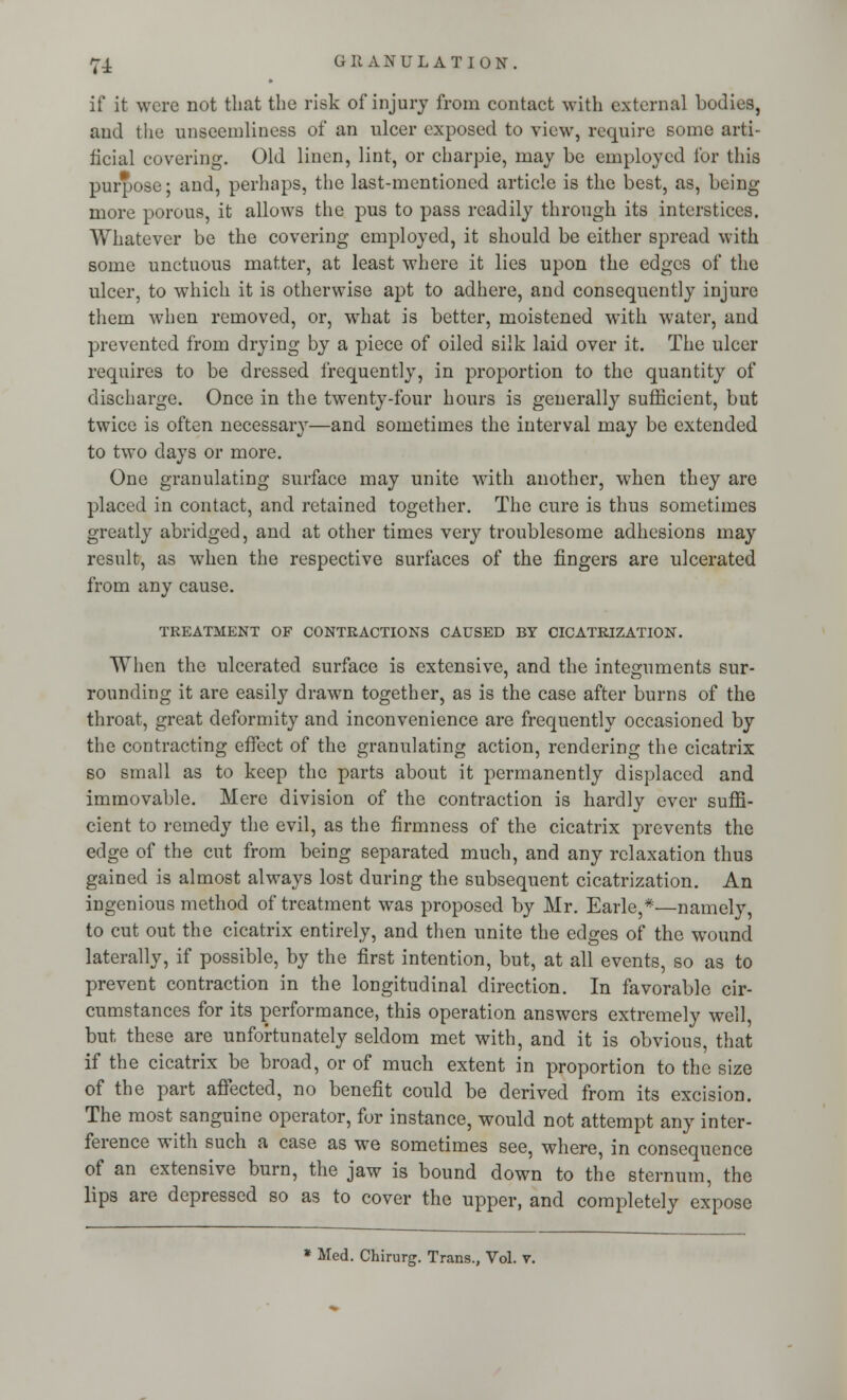 if it were not that the risk of injury from contact with external bodies, and the unseemliness of an ulcer exposed to view, require some arti- ficial covering. Old linen, lint, or charpie, may be employed for this purpose; and, perhaps, the last-mentioned article is the best, as, being more porous, it allows the pus to pass readily through its interstices. Whatever be the covering employed, it should be either spread with some unctuous matter, at least where it lies upon the edges of the ulcer, to which it is otherwise apt to adhere, and consequently injure them when removed, or, what is better, moistened with water, and prevented from drying by a piece of oiled silk laid over it. The ulcer requires to be dressed frequently, in proportion to the quantity of discharge. Once in the twenty-four hours is generally sufficient, but twice is often necessary—and sometimes the interval may be extended to two days or more. One granulating surface may unite with another, when they are placed in contact, and retained together. The cure is thus sometimes greatly abridged, and at other times very troublesome adhesions may result, as when the respective surfaces of the fingers are ulcerated from any cause. TREATMENT OF CONTRACTIONS CAUSED BY CICATRIZATION. When the ulcerated surface is extensive, and the integuments sur- rounding it are easily drawn together, as is the case after burns of the throat, great deformity and inconvenience are frequently occasioned by the contracting effect of the granulating action, rendering the cicatrix so small as to keep the parts about it permanently displaced and immovable. Mere division of the contraction is hardly ever suffi- cient to remedy the evil, as the firmness of the cicatrix prevents the edge of the cut from being separated much, and any relaxation thus gained is almost always lost during the subsequent cicatrization. An ingenious method of treatment was proposed by Mr. Earle,*—namely, to cut out the cicatrix entirely, and then unite the edges of the wound laterally, if possible, by the first intention, but, at all events, so as to prevent contraction in the longitudinal direction. In favorable cir- cumstances for its performance, this operation answers extremely well, but these are unfortunately seldom met with, and it is obvious, that if the cicatrix be broad, or of much extent in proportion to the size of the part affected, no benefit could be derived from its excision. The most sanguine operator, for instance, would not attempt any inter- ference with such a case as we sometimes see, where, in consequence of an extensive burn, the jaw is bound down to the sternum, the lips are depressed so as to cover the upper, and completely expose * Med. Chirurg. Trans., Vol. v.
