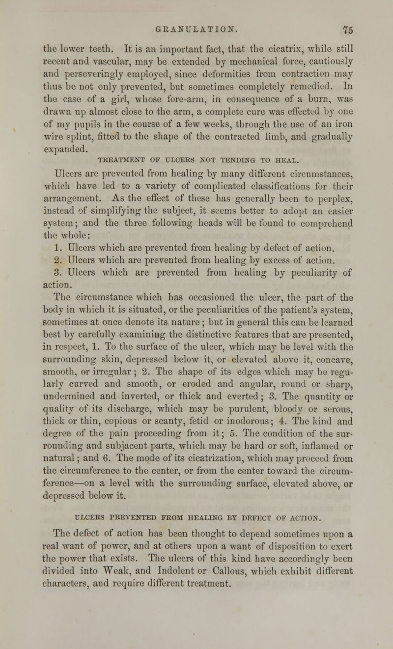 the lower teeth. It is an important fact, that the cicatrix, while still recent and vascular, may be extended by mechanical force, cautiously and perseveringly employed, since deformities from contraction may thus be not only prevented, but sometimes completely remedied. In the case of a girl, whose fore-arm, in consequence of a burn, was drawn up almost close to the arm, a complete cure was effected by one of my pupils in the course of a few weeks, through the use of an iron wire splint, fitted to the shape of the contracted limb, and gradually expanded. TREATMENT OF ULCERS NOT TENDING TO HEAL. Ulcers are prevented from healing by many different circumstances, which have led to a variety of complicated classifications for their arrangement. As the effect of these has generally been to perplex, instead of simplifying the subject, it seems better to adopt an easier system; and the three following heads will be found to comprehend the whole: 1. Ulcers which are prevented from healing by defect of action. 2. Ulcers which are prevented from healing by excess of action. 3. Ulcers which are prevented from healing by peculiarity of action. The circumstance which has occasioned the ulcer, the part of the body in which it is situated, or the peculiarities of the patient's system, sometimes at once denote its nature ; but in general this can be learned best by carefully examining the distinctive features that are presented, in respect, 1. To the surface of the ulcer, which may be level with the surrounding skin, depressed below it, or elevated above it, concave, smooth, or irregular ; 2. The shape of its edges which may be regu- larly curved and smooth, or eroded and angular, round or sharp, undermined and inverted, or thick and everted; 3. The quantity or quality of its discharge, which may be purulent, bloody or serous, thick or thin, copious or scanty, fetid or inodorous; 4. The kind and degree of the pain proceeding from it; 5. The condition of the sur- rounding and subjacent parts, which may be hard or soft, inflamed or natural; and 6. The mode of its cicatrization, which may proceed from the circumference to the center, or from the center toward the circum- ference—on a level with the surrounding surface, elevated above, or depressed below it. ULCERS PREVENTED FROM HEALING BY DEFECT OF ACTION. The defect of action has been thought to depend sometimes upon a real want of power, and at others upon a want of disposition to exert the power that exists. The ulcers of this kind have accordingly been divided into Weak, and Indolent or Callous, which exhibit different characters, and require different treatment.