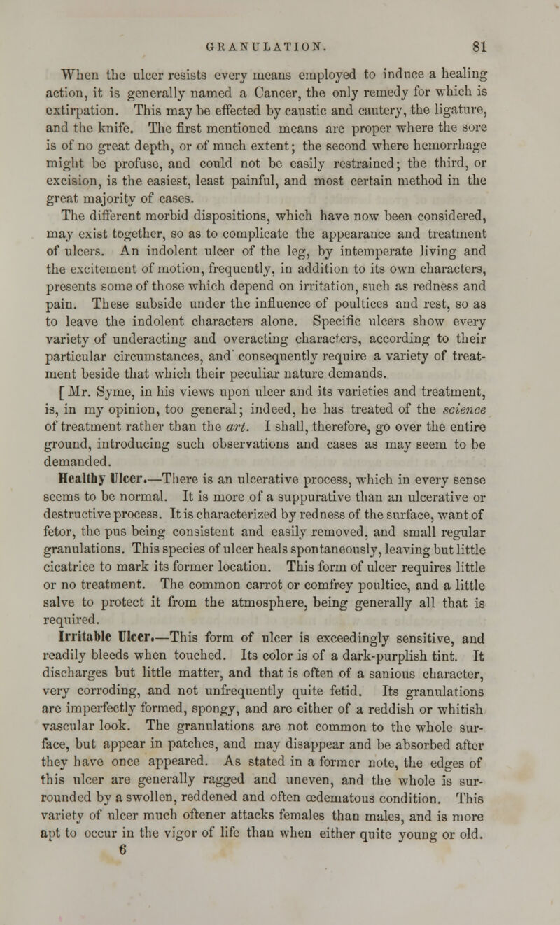 When the ulcer resists every means employed to induce a healing action, it is generally named a Cancer, the only remedy for which is extirpation. This may be effected by caustic and cautery, the ligature, and the knife. The first mentioned means are proper where the sore is of no great depth, or of much extent; the second where hemorrhage might be profuse, and could not be easily restrained; the third, or excision, is the easiest, least painful, and most certain method in the great majority of cases. The different morbid dispositions, which have now been considered, may exist together, so as to complicate the appearance and treatment of ulcers. An indolent ulcer of the leg, by intemperate living and the excitement of motion, frequently, in addition to its own characters, presents some of those which depend on irritation, such as redness and pain. These subside under the influence of poultices and rest, so as to leave the indolent characters alone. Specific ulcers show every variety of underacting and overacting characters, according to their particular circumstances, and' consequently require a variety of treat- ment beside that which their peculiar nature demands. [ Mr. Syme, in his views upon ulcer and its varieties and treatment, is, in my opinion, too general; indeed, he has treated of the science of treatment rather than the art. I shall, therefore, go over the entire ground, introducing such observations and cases as may seem to be demanded. Healthy Ulcer.—There is an ulcerative process, which in every sense seems to be normal. It is more of a suppurative than an ulcerative or destructive process. It is characterized by redness of the surface, want of fetor, the pus being consistent and easily removed, and small regular granulations. This species of ulcer heals spontaneously, leaving but little cicatrice to mark its former location. This form of ulcer requires little or no treatment. The common carrot or comfrey poultice, and a little salve to protect it from the atmosphere, being generally all that is required. Irritable Ulcer.—This form of ulcer is exceedingly sensitive, and readily bleeds when touched. Its color is of a dark-purplish tint. It discharges but little matter, and that is often of a sanious character, very corroding, and not unfrequently quite fetid. Its granulations are imperfectly formed, spongy, and are either of a reddish or whitish vascular look. The granulations are not common to the whole sur- face, but appear in patches, and may disappear and be absorbed after they have once appeared. As stated in a former note, the edges of this ulcer are generally ragged and uneven, and the whole is sur- rounded by a swollen, reddened and often cedematous condition. This variety of ulcer much oftener attacks females than males, and is more apt to occur in the vigor of life than when either quite young or old. 6