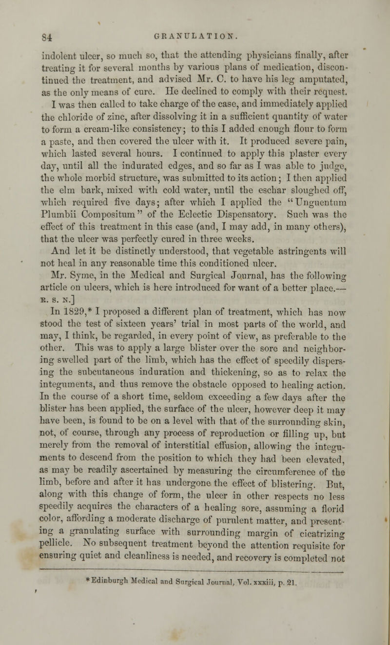 indolent ulcer, so much so, that the attending physicians finally, after treating it for several months by various plans of medication, discon- tinued the treatment, and advised Mr. C. to have his leg amputated, as the only means of cure. He declined to comply with their request. I was then called to take charge of the case, and immediately applied the chloride of zinc, after dissolving it in a sufficient quantity of water to form a cream-like consistency; to this I added enough flour to form a paste, and then covered the ulcer with it. It produced severe pain, which lasted several hours. I continued to apply this plaster every day, until all the indurated edges, and so far as I was able to judge, the whole morbid structure, was submitted to its action; I then applied the elm bark, mixed with cold water, until the eschar sloughed off, which required five daj-s; after which I applied the  Ungucntnm Plumbii Compositum of the Eclectic Dispensatory. Such was the effect of this treatment in this case (and, I may add, in many others), that the ulcer was perfectly cured in three weeks. And let it be distinctly understood, that vegetable astringents will not heal in any reasonable time this conditioned ulcer. Mr. Symc, in the Medical and Surgical Journal, has the following article on ulcers, which is here introduced for want of a better place.— R. S. N.] In 1829,* I proposed a different plan of treatment, which has now stood the test of sixteen years' trial in most parts of the world, and may, I think, be regarded, in every point of view, as preferable to the other. This was to apply a large blister over the sore and neighbor- ing swelled part of the limb, which has the effect of speedily dispers- ing the subcutaneous induration and thickening, so as to relax the integuments, and thus remove the obstacle opposed to healing action. In the course of a short time, seldom exceeding a few days after the blister has been applied, the surface of the ulcer, however deep it may have been, is found to be on a level with that of the surrounding skin, not, of course, through any process of reproduction or filling up, but merely from the removal of interstitial effusion, allowing the integu- ments to descend from the position to which they had been elevated, as may be readily ascertained by measuring the circumference of the limb, before and after it has undergone the effect of blistering. But, along with this change of form, the ulcer in other respects' no less speedily acquires the characters of a healing sore, assuming a florid color, affording a moderate discharge of purulent matter, and present- ing a granulating surface with surrounding margin of cicatrizing pellicle. No subsequent treatment beyond the attention requisite for ensuring quiet and cleanliness is needed, and recovery is completed not ♦Edinburgh Medical and Surgical Journal, Vol. xxxiii, p. 21.