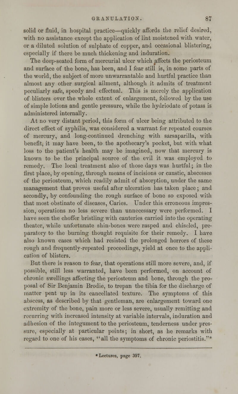 solid or fluid, in hospital practice—quickly affords the relief desired, with no assistance except the application of lint moistened with water, or a diluted solution of sulphate of copper, and occasional blistering, especially if there be much thickening and induration. The deep-seated form of mercurial ulcer which affects the periosteum and surface of the bone, has been, and I fear still is, in some parts of the world, the subject of more unwarrantable and hurtful practice than almost any other surgical ailment, although it admits of treatment peculiarly safe, speedy and effectual. This is merely the application of blisters over the whole extent of enlargement, followed by the use of simple lotions and gentle pressure, while the hydriodate of potass is administered internally. At no very distant period, this form of ulcer being attributed to the direct effect of syphilis, was considered a warrant for repeated courses of mercury, and long-continued drenching with sarsaparilla, with benefit, it may have been, to the apothecary's pocket, but with what loss to the patient's health may be imagined, now that mercury is known to be the principal source of the evil it was employed to remedy. The local treatment also of those days was hurtful; in the first place, by opening, through means of incisions or caustic, abscesses of the periosteum, which readily admit of absorption, under the same management that proves useful after ulceration has taken place; and secondly, by confounding the rough surface of bone so exposed with that most obstinate of diseases, Caries. Under this erroneous impres- sion, operations no less severe than unnecessary were performed. I have seen the choffer bristling with cauteries carried into the operating theater, while unfortunate shin-bones were rasped and chiseled, pre- paratory to the burning thought requisite for their remedy. I have also known cases which had resisted the prolonged horrors of these rough and frequently-repeated proceedings, yield at once to the appli- cation of blisters. But there is reason to fear, that operations still more severe, and, if possible, still less warranted, have been performed, on account of chronic swellings affecting the periosteum and bone, through the pro- posal of Sir Benjamin Brodie, to trepan the tibia for the discharge of matter pent up in its cancellated texture. The symptoms of this abscess, as described by that gentleman, are enlargement toward one extremity of the bone, pain more or less severe, usually remitting and recurring with increased intensity at variable intervals, induration and adhesion of the integument to the periosteum, tenderness under pres- sure, especially at particular points; in short, as he remarks with regard to one of his cases, all the symptoms of chronic periostitis.*