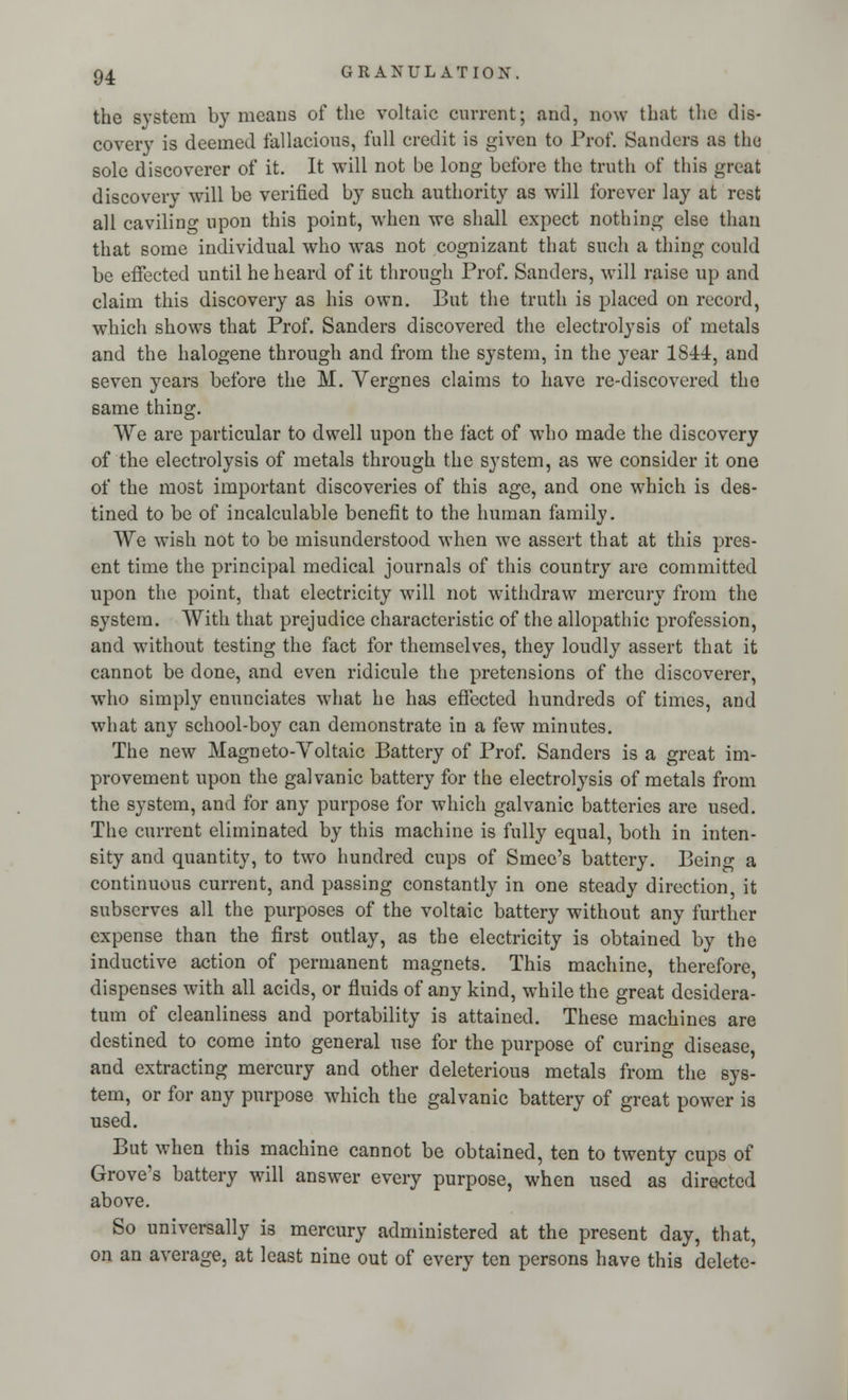 the system by means of the voltaic current; and, now that the dis- covery is deemed fallacious, full credit is given to Prof. Sanders as tha sole discoverer of it. It will not be long before the truth of this great discovery will be verified by such authority as will forever lay at rest all caviling upon this point, when we shall expect nothing else than that some individual who was not cognizant that such a thing could be effected until he heard of it through Prof. Sanders, will raise up and claim this discovery as his own. But the truth is placed on record, which shows that Prof. Sanders discovered the electrolysis of metals and the halogene through and from the system, in the year 1S44, and seven years before the M. Vergnes claims to have re-discovered the same thing. We are particular to dwell upon the fact of who made the discovery of the electrolysis of metals through the system, as we consider it one of the most important discoveries of this age, and one which is des- tined to be of incalculable benefit to the human family. We wish not to be misunderstood when we assert that at this pres- ent time the principal medical journals of this country are committed upon the point, that electricity will not withdraw mercury from the system. With that prejudice characteristic of the allopathic profession, and without testing the fact for themselves, they loudly assert that it cannot be done, and even ridicule the pretensions of the discoverer, who simply enunciates what he has effected hundreds of times, and what any school-boy can demonstrate in a few minutes. The new Magneto-Voltaic Battery of Prof. Sanders is a great im- provement upon the galvanic battery for the electrolysis of metals from the system, and for any purpose for which galvanic batteries are used. The current eliminated by this machine is fully equal, both in inten- sity and quantity, to two hundred cups of Smec's battery. Being a continuous current, and passing constantly in one steady direction, it subserves all the purposes of the voltaic battery without any further expense than the first outlay, as the electricity is obtained by the inductive action of permanent magnets. This machine, therefore, dispenses with all acids, or fluids of any kind, while the great desidera- tum of cleanliness and portability is attained. These machines are destined to come into general use for the purpose of curing disease, and extracting mercury and other deleterious metals from the sys- tem, or for any purpose which the galvanic battery of great power is used. But when this machine cannot be obtained, ten to twenty cups of Grove's battery will answer every purpose, when used as directed above. So universally is mercury administered at the present day, that, on an average, at least nine out of every ten persons have this delete-