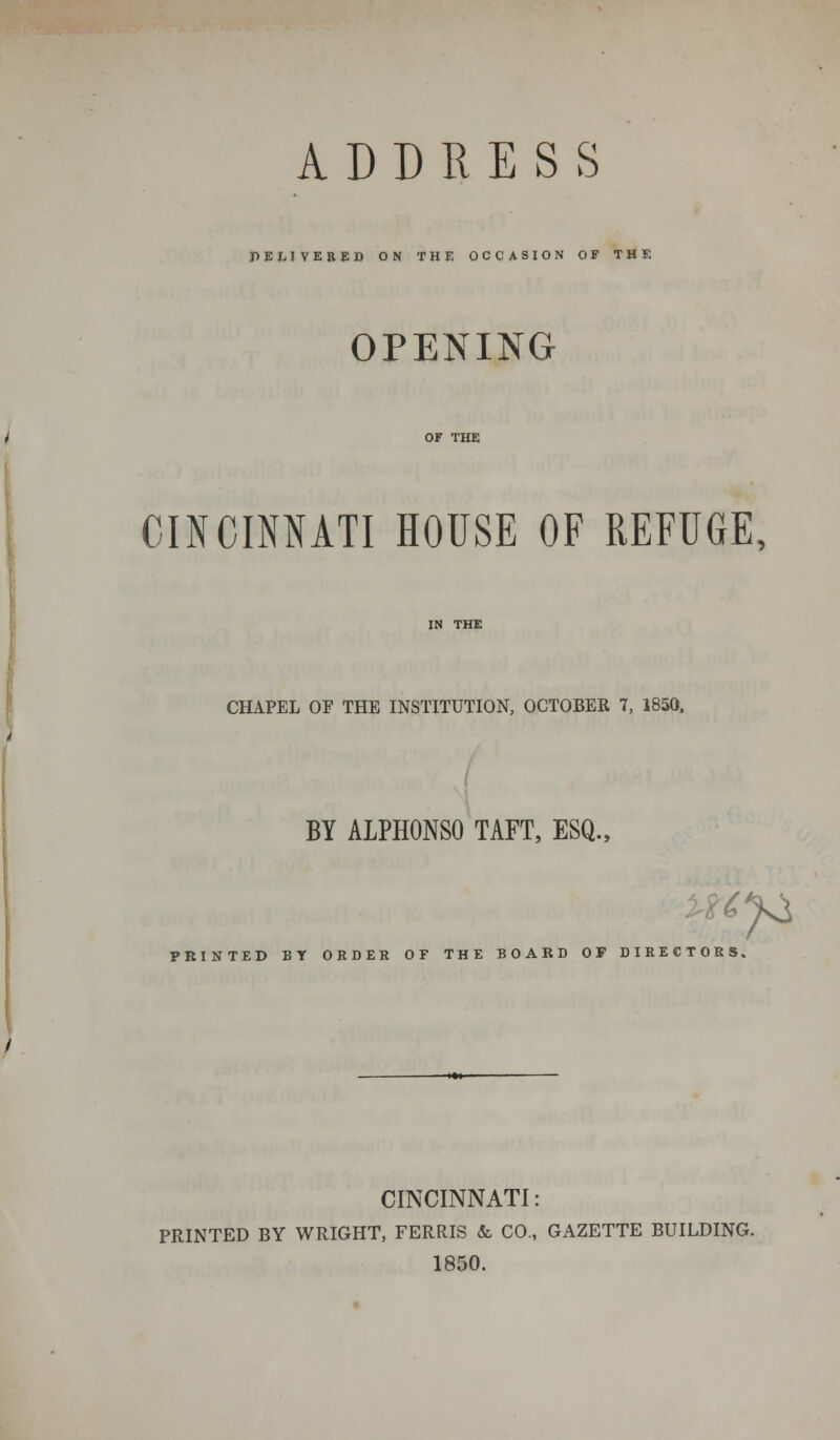 PEJ,JVERED ON THE OCCASION OF THE OPENING CINCINNATI HOUSE OF REFUGE, CHAPEL OF THE INSTITUTION, OCTOBER 7, 1850, BY ALPHONSO TAFT, ESQ., PRINTED BT ORDER OF THE BOARD OF DIRECTORS. CINCINNATI: PRINTED BY WRIGHT, FERRIS & CO., GAZETTE BUILDING. 1850.