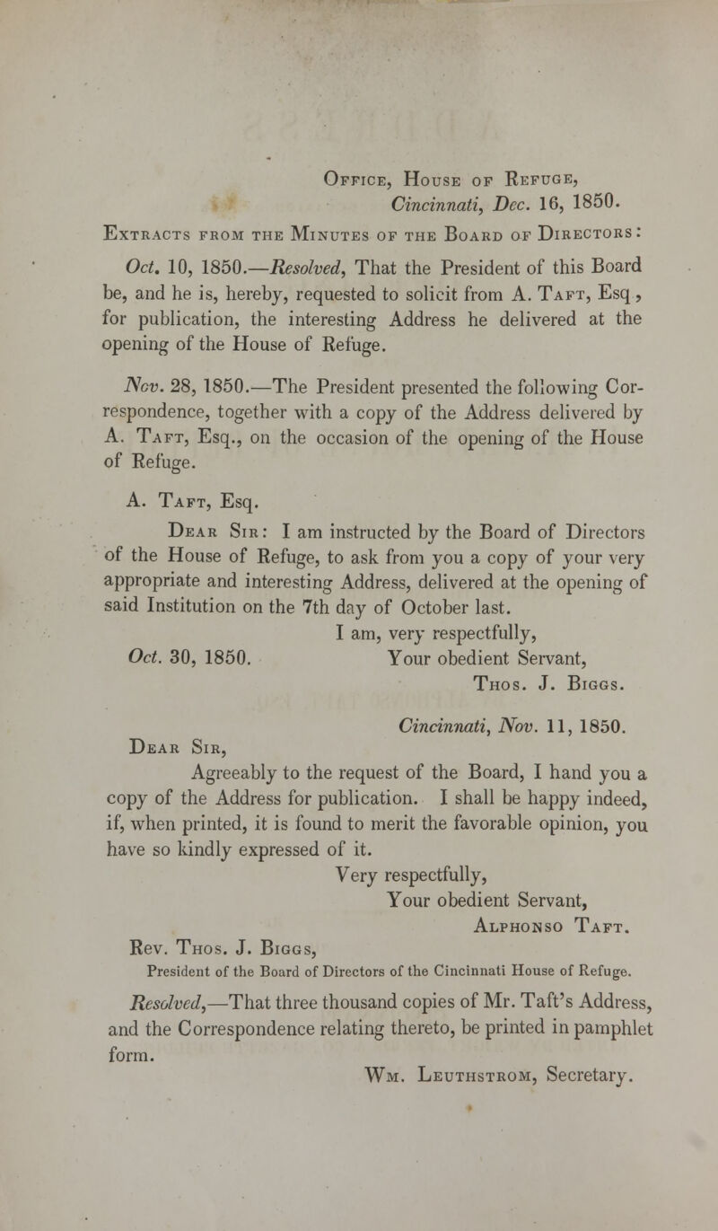 Office, House of Refuge, Cincinnati, Dec. 16, 1850. Extracts from the Minutes of the Board of Directors: Oct. 10, 1850.—Resolved, That the President of this Board be, and he is, hereby, requested to solicit from A. Taft, Esq, for publication, the interesting Address he delivered at the opening of the House of Refuge. Nov. 28, 1850.—The President presented the following Cor- respondence, together with a copy of the Address delivered by A. Taft, Esq., on the occasion of the opening of the House of Refuge. A. Taft, Esq. Dear Sir: I am instructed by the Board of Directors of the House of Refuge, to ask from you a copy of your very appropriate and interesting Address, delivered at the opening of said Institution on the 7th day of October last. I am, very respectfully, Oct. 30, 1850. Your obedient Servant, THOS. J. BlGGS. Cincinnati, Nov. 11, 1850. Dear Sir, Agreeably to the request of the Board, I hand you a copy of the Address for publication. I shall be happy indeed, if, when printed, it is found to merit the favorable opinion, you have so kindly expressed of it. Very respectfully, Your obedient Servant, Alphonso Taft. Rev. Thos. J. Biggs, President of the Board of Directors of the Cincinnati House of Refuge. Resolved,—That three thousand copies of Mr. Taft's Address, and the Correspondence relating thereto, be printed in pamphlet form. Wm. Leuthstrom, Secretary.