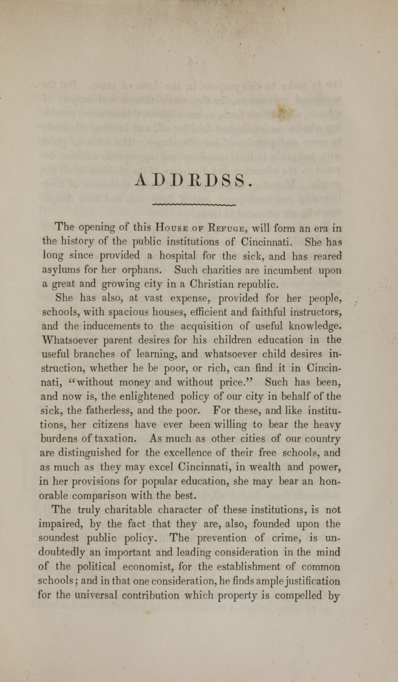 ADDRDSS. The opening of this House of Refuge, will form an era in the history of the public institutions of Cincinnati. She has long since provided a hospital for the sick, and has reared asylums for her orphans. Such charities are incumbent upon a great and growing city in a Christian republic. She has also, at vast expense, provided for her people, schools, with spacious houses, efficient and faithful instructors, and the inducements to the acquisition of useful knowledge. Whatsoever parent desires for his children education in the useful branches of learning, and whatsoever child desires in- struction, whether he be poor, or rich, can find it in Cincin- nati, without money and without price. Such has been, and now is, the enlightened policy of our city in behalf of the sick, the fatherless, and the poor. For these, and like institu- tions, her citizens have ever been willing to bear the heavy burdens of taxation. As much as other cities of our country are distinguished for the excellence of their free schools, and as much as they may excel Cincinnati, in wealth and power, in her provisions for popular education, she may bear an hon- orable comparison with the best. The truly charitable character of these institutions, is not impaired, by the fact that they are, also, founded upon the soundest public policy. The prevention of crime, is un- doubtedly an important and leading consideration in the mind of the political economist, for the establishment of common schools; and in that one consideration, he finds ample justification for the universal contribution which property is compelled by