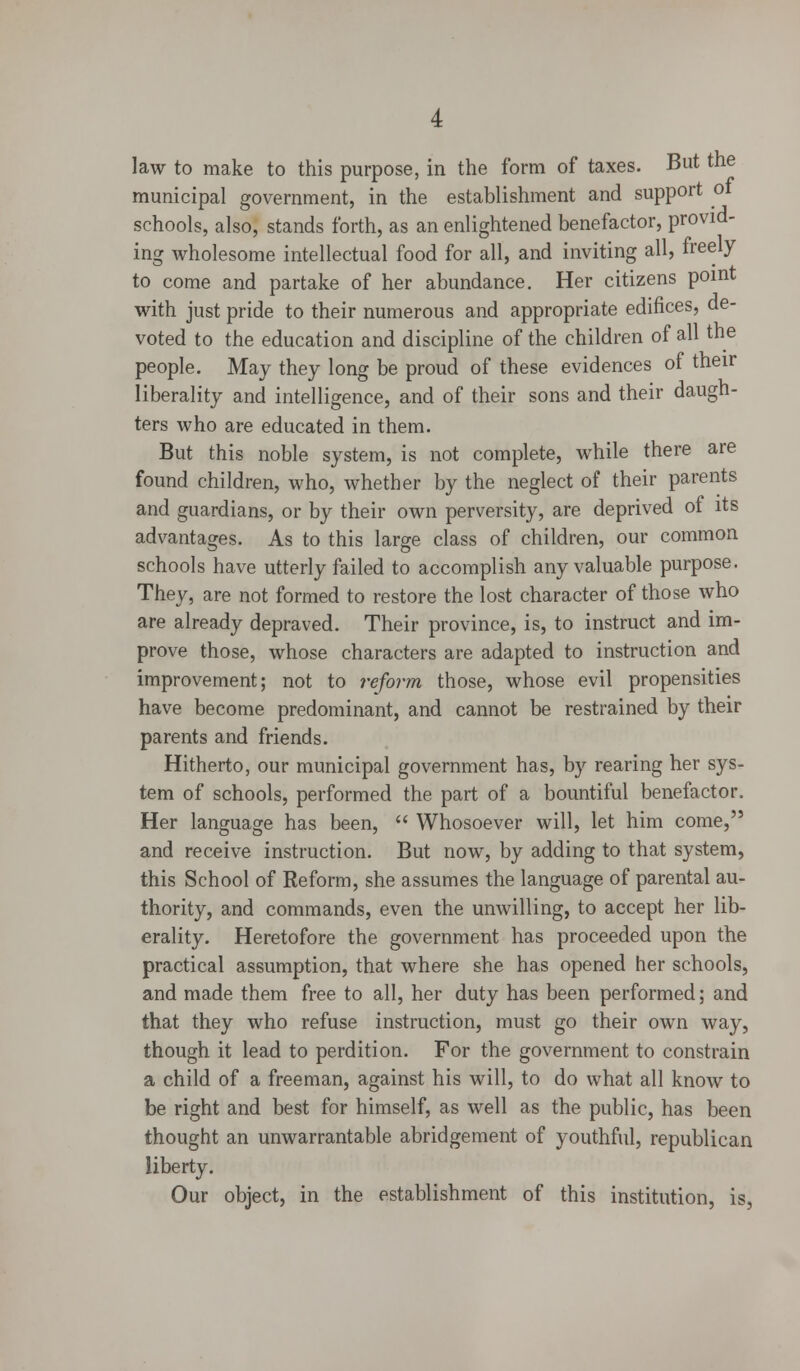 law to make to this purpose, in the form of taxes. But the municipal government, in the establishment and support 01 schools, also, stands forth, as an enlightened benefactor, provid- ing wholesome intellectual food for all, and inviting all, freely to come and partake of her abundance. Her citizens point with just pride to their numerous and appropriate edifices, de- voted to the education and discipline of the children of all the people. May they long be proud of these evidences of their liberality and intelligence, and of their sons and their daugh- ters who are educated in them. But this noble system, is not complete, while there are found children, who, whether by the neglect of their parents and guardians, or by their own perversity, are deprived of its advantages. As to this large class of children, our common schools have utterly failed to accomplish any valuable purpose. They, are not formed to restore the lost character of those who are already depraved. Their province, is, to instruct and im- prove those, whose characters are adapted to instruction and improvement; not to reform those, whose evil propensities have become predominant, and cannot be restrained by their parents and friends. Hitherto, our municipal government has, by rearing her sys- tem of schools, performed the part of a bountiful benefactor. Her language has been,  Whosoever will, let him come, and receive instruction. But now, by adding to that system, this School of Reform, she assumes the language of parental au- thority, and commands, even the unwilling, to accept her lib- erality. Heretofore the government has proceeded upon the practical assumption, that where she has opened her schools, and made them free to all, her duty has been performed; and that they who refuse instruction, must go their own way, though it lead to perdition. For the government to constrain a child of a freeman, against his will, to do what all know to be right and best for himself, as well as the public, has been thought an unwarrantable abridgement of youthful, republican liberty. Our object, in the establishment of this institution, is,